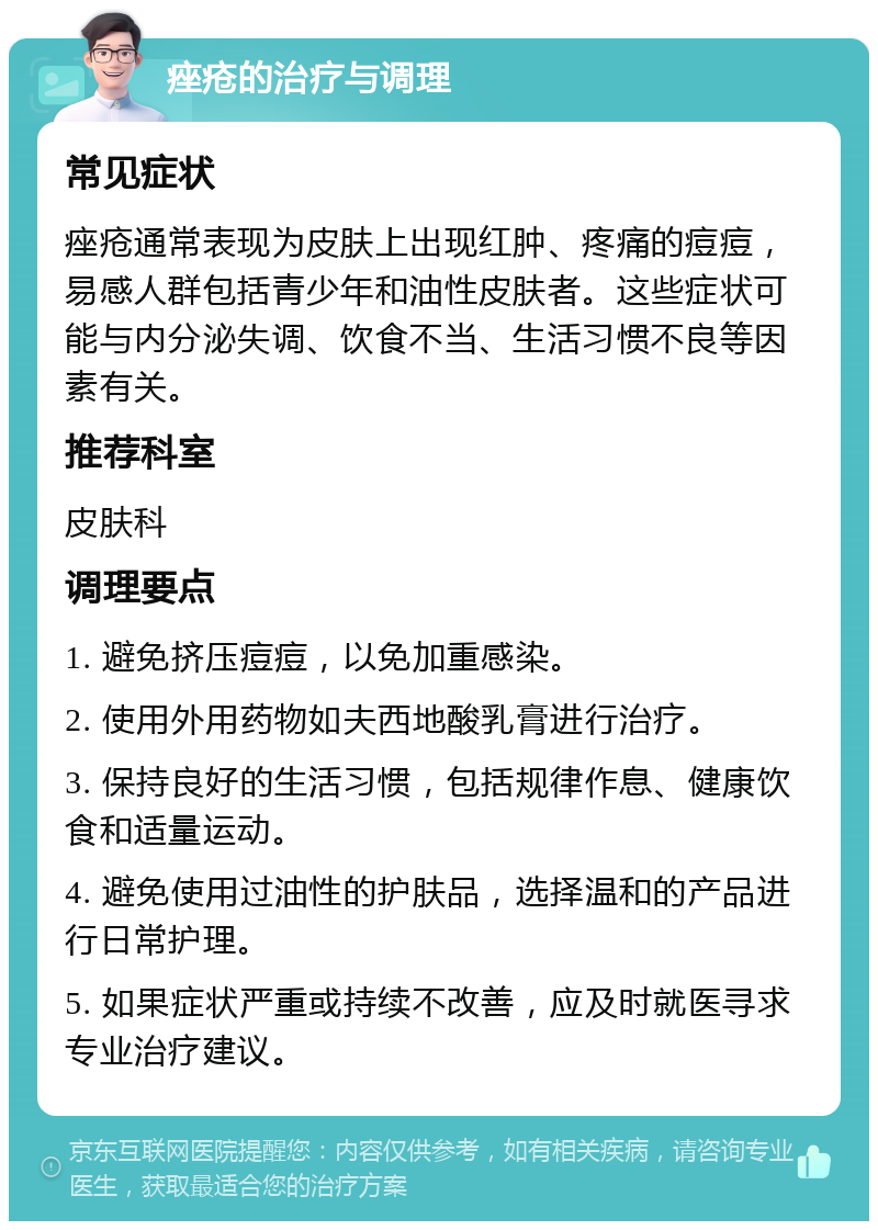 痤疮的治疗与调理 常见症状 痤疮通常表现为皮肤上出现红肿、疼痛的痘痘，易感人群包括青少年和油性皮肤者。这些症状可能与内分泌失调、饮食不当、生活习惯不良等因素有关。 推荐科室 皮肤科 调理要点 1. 避免挤压痘痘，以免加重感染。 2. 使用外用药物如夫西地酸乳膏进行治疗。 3. 保持良好的生活习惯，包括规律作息、健康饮食和适量运动。 4. 避免使用过油性的护肤品，选择温和的产品进行日常护理。 5. 如果症状严重或持续不改善，应及时就医寻求专业治疗建议。