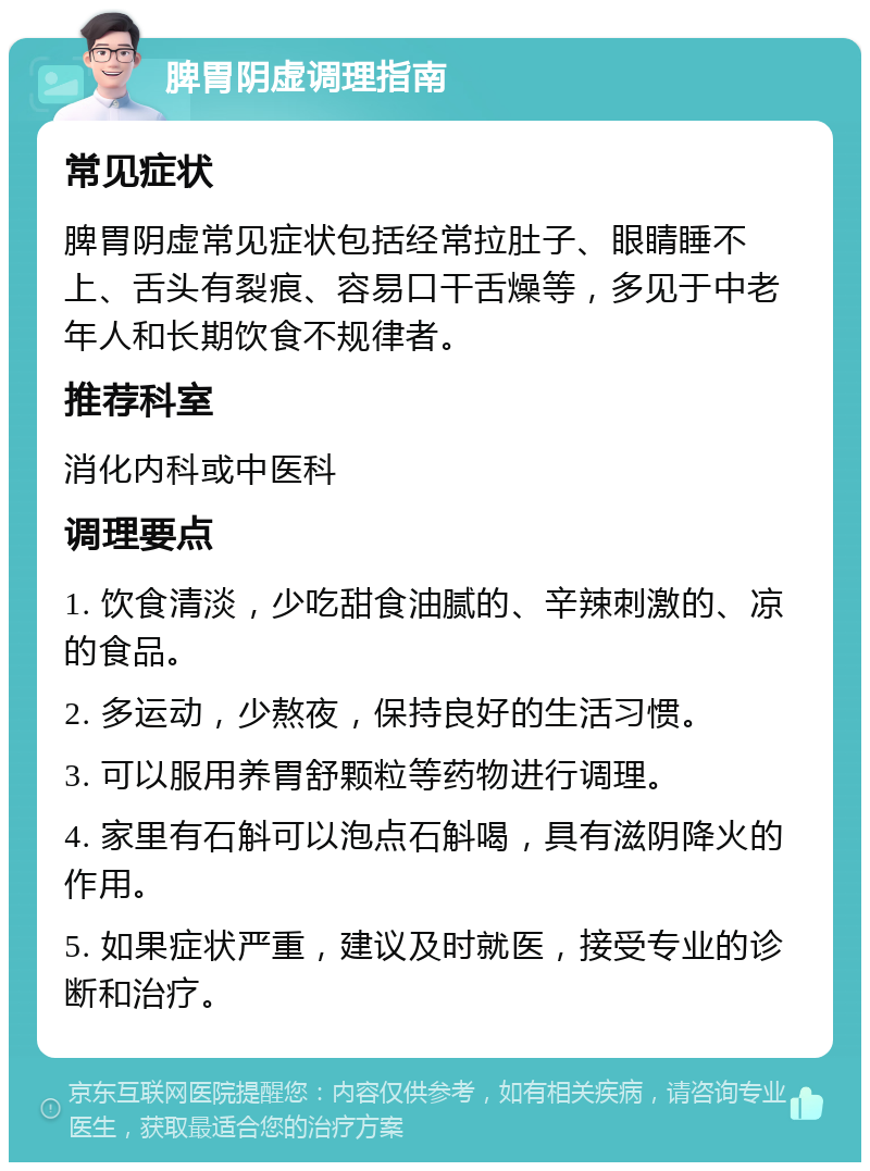 脾胃阴虚调理指南 常见症状 脾胃阴虚常见症状包括经常拉肚子、眼睛睡不上、舌头有裂痕、容易口干舌燥等，多见于中老年人和长期饮食不规律者。 推荐科室 消化内科或中医科 调理要点 1. 饮食清淡，少吃甜食油腻的、辛辣刺激的、凉的食品。 2. 多运动，少熬夜，保持良好的生活习惯。 3. 可以服用养胃舒颗粒等药物进行调理。 4. 家里有石斛可以泡点石斛喝，具有滋阴降火的作用。 5. 如果症状严重，建议及时就医，接受专业的诊断和治疗。