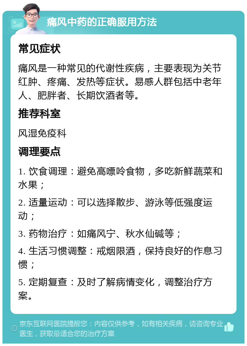 痛风中药的正确服用方法 常见症状 痛风是一种常见的代谢性疾病，主要表现为关节红肿、疼痛、发热等症状。易感人群包括中老年人、肥胖者、长期饮酒者等。 推荐科室 风湿免疫科 调理要点 1. 饮食调理：避免高嘌呤食物，多吃新鲜蔬菜和水果； 2. 适量运动：可以选择散步、游泳等低强度运动； 3. 药物治疗：如痛风宁、秋水仙碱等； 4. 生活习惯调整：戒烟限酒，保持良好的作息习惯； 5. 定期复查：及时了解病情变化，调整治疗方案。