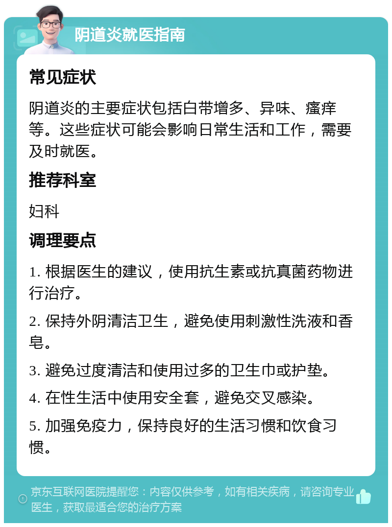 阴道炎就医指南 常见症状 阴道炎的主要症状包括白带增多、异味、瘙痒等。这些症状可能会影响日常生活和工作，需要及时就医。 推荐科室 妇科 调理要点 1. 根据医生的建议，使用抗生素或抗真菌药物进行治疗。 2. 保持外阴清洁卫生，避免使用刺激性洗液和香皂。 3. 避免过度清洁和使用过多的卫生巾或护垫。 4. 在性生活中使用安全套，避免交叉感染。 5. 加强免疫力，保持良好的生活习惯和饮食习惯。