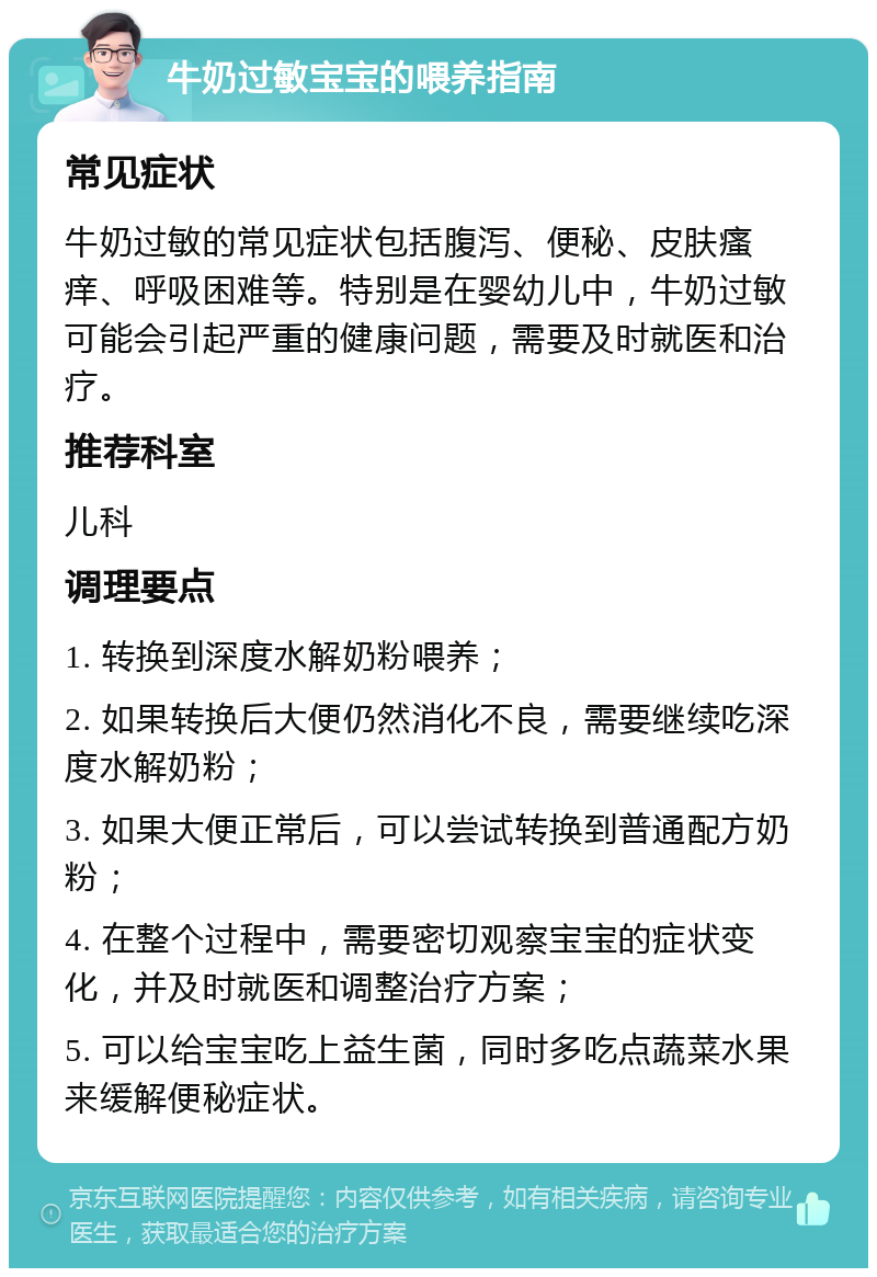 牛奶过敏宝宝的喂养指南 常见症状 牛奶过敏的常见症状包括腹泻、便秘、皮肤瘙痒、呼吸困难等。特别是在婴幼儿中，牛奶过敏可能会引起严重的健康问题，需要及时就医和治疗。 推荐科室 儿科 调理要点 1. 转换到深度水解奶粉喂养； 2. 如果转换后大便仍然消化不良，需要继续吃深度水解奶粉； 3. 如果大便正常后，可以尝试转换到普通配方奶粉； 4. 在整个过程中，需要密切观察宝宝的症状变化，并及时就医和调整治疗方案； 5. 可以给宝宝吃上益生菌，同时多吃点蔬菜水果来缓解便秘症状。