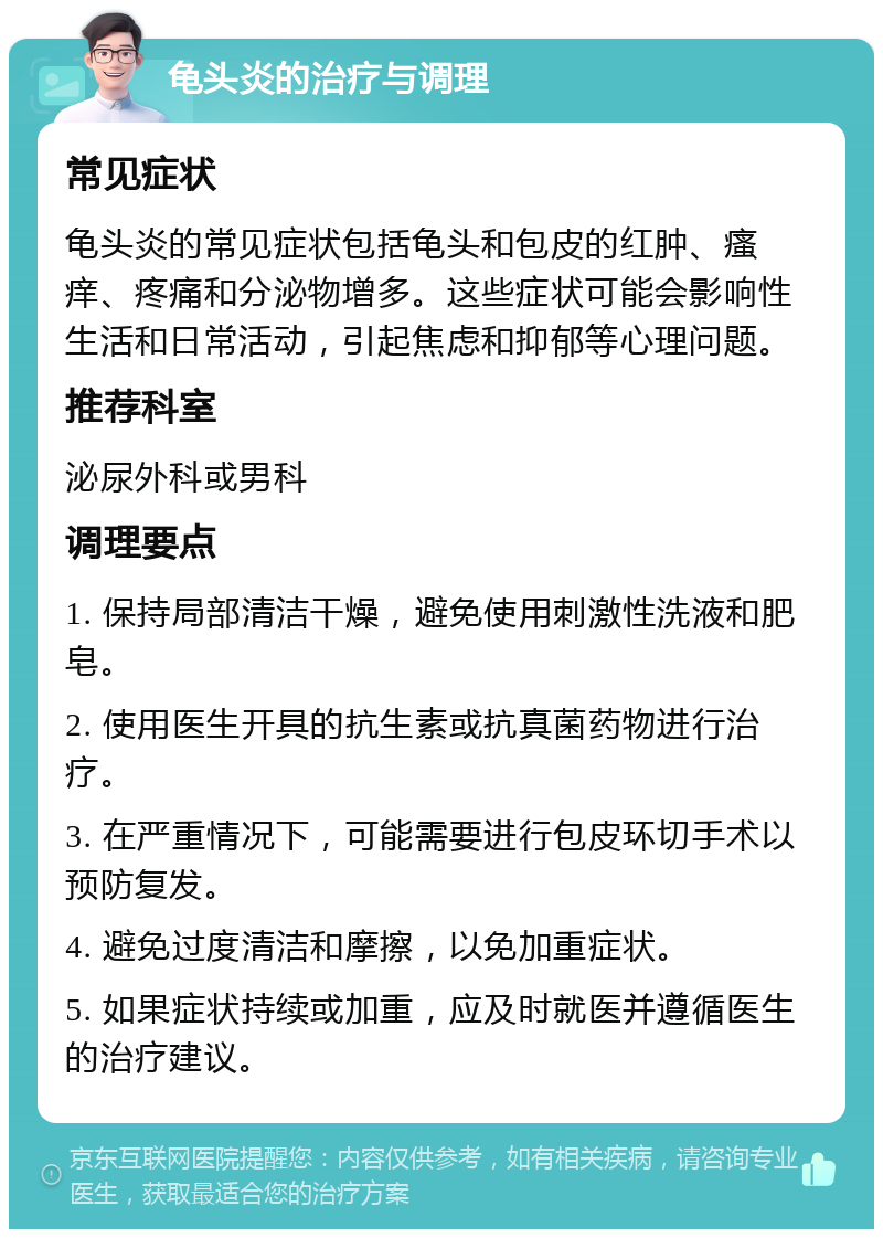 龟头炎的治疗与调理 常见症状 龟头炎的常见症状包括龟头和包皮的红肿、瘙痒、疼痛和分泌物增多。这些症状可能会影响性生活和日常活动，引起焦虑和抑郁等心理问题。 推荐科室 泌尿外科或男科 调理要点 1. 保持局部清洁干燥，避免使用刺激性洗液和肥皂。 2. 使用医生开具的抗生素或抗真菌药物进行治疗。 3. 在严重情况下，可能需要进行包皮环切手术以预防复发。 4. 避免过度清洁和摩擦，以免加重症状。 5. 如果症状持续或加重，应及时就医并遵循医生的治疗建议。