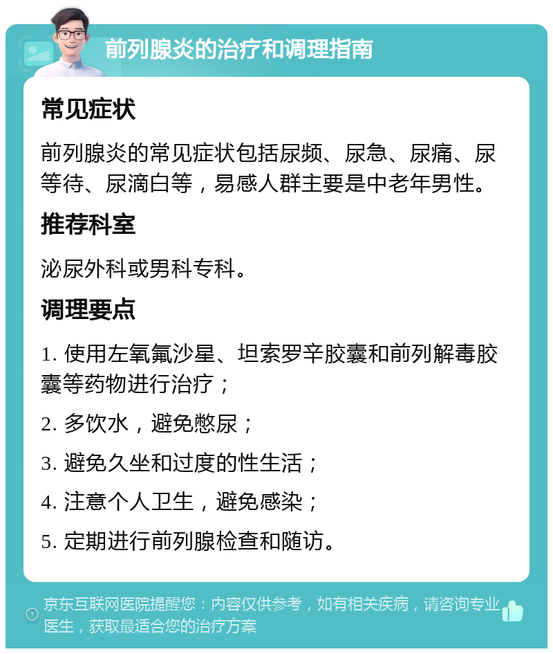 前列腺炎的治疗和调理指南 常见症状 前列腺炎的常见症状包括尿频、尿急、尿痛、尿等待、尿滴白等，易感人群主要是中老年男性。 推荐科室 泌尿外科或男科专科。 调理要点 1. 使用左氧氟沙星、坦索罗辛胶囊和前列解毒胶囊等药物进行治疗； 2. 多饮水，避免憋尿； 3. 避免久坐和过度的性生活； 4. 注意个人卫生，避免感染； 5. 定期进行前列腺检查和随访。