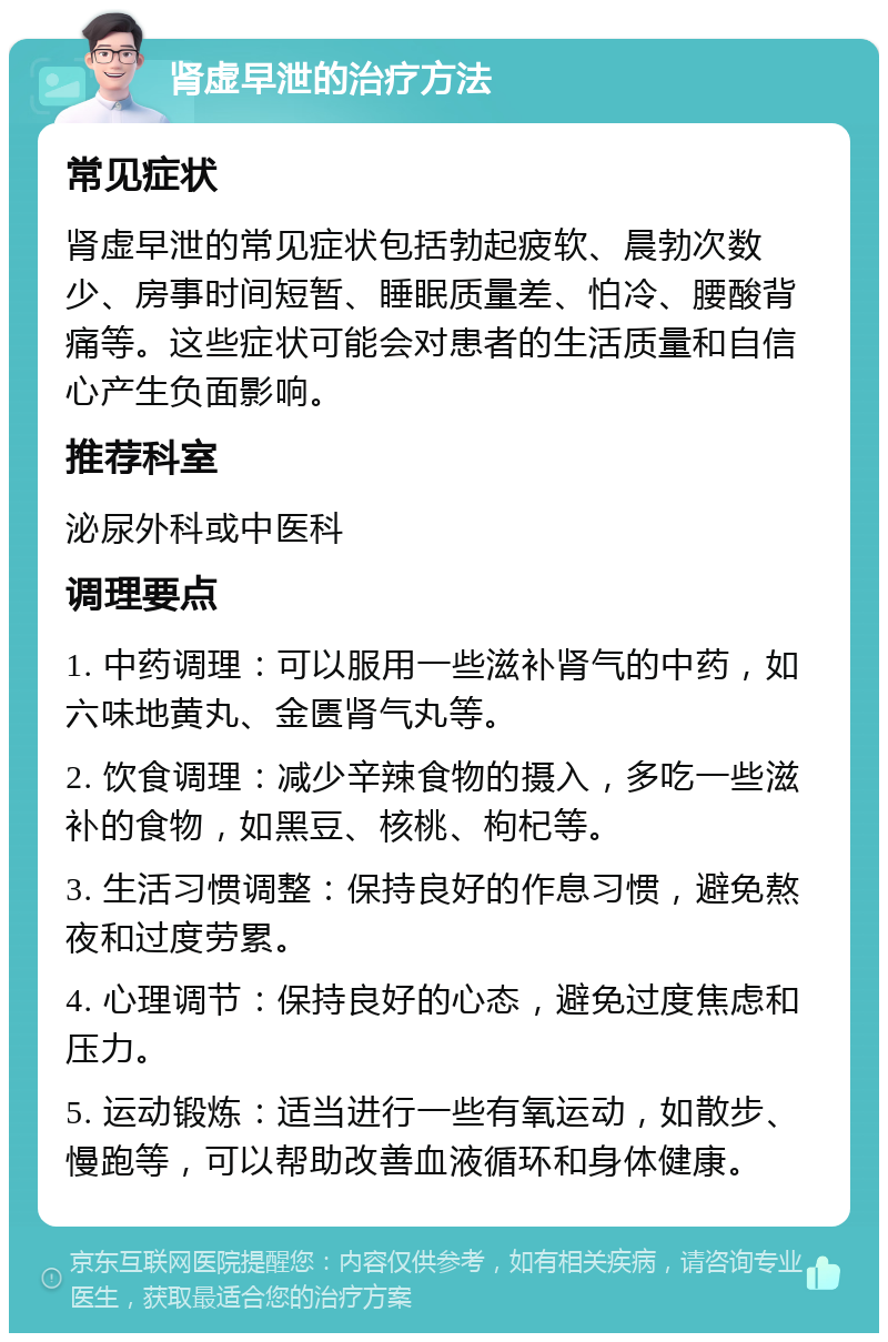 肾虚早泄的治疗方法 常见症状 肾虚早泄的常见症状包括勃起疲软、晨勃次数少、房事时间短暂、睡眠质量差、怕冷、腰酸背痛等。这些症状可能会对患者的生活质量和自信心产生负面影响。 推荐科室 泌尿外科或中医科 调理要点 1. 中药调理：可以服用一些滋补肾气的中药，如六味地黄丸、金匮肾气丸等。 2. 饮食调理：减少辛辣食物的摄入，多吃一些滋补的食物，如黑豆、核桃、枸杞等。 3. 生活习惯调整：保持良好的作息习惯，避免熬夜和过度劳累。 4. 心理调节：保持良好的心态，避免过度焦虑和压力。 5. 运动锻炼：适当进行一些有氧运动，如散步、慢跑等，可以帮助改善血液循环和身体健康。