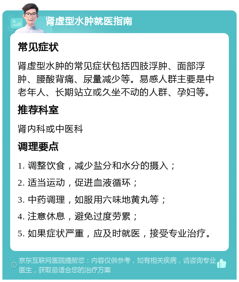 肾虚型水肿就医指南 常见症状 肾虚型水肿的常见症状包括四肢浮肿、面部浮肿、腰酸背痛、尿量减少等。易感人群主要是中老年人、长期站立或久坐不动的人群、孕妇等。 推荐科室 肾内科或中医科 调理要点 1. 调整饮食，减少盐分和水分的摄入； 2. 适当运动，促进血液循环； 3. 中药调理，如服用六味地黄丸等； 4. 注意休息，避免过度劳累； 5. 如果症状严重，应及时就医，接受专业治疗。