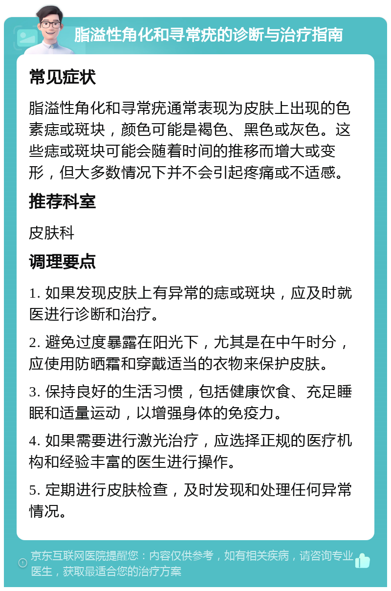 脂溢性角化和寻常疣的诊断与治疗指南 常见症状 脂溢性角化和寻常疣通常表现为皮肤上出现的色素痣或斑块，颜色可能是褐色、黑色或灰色。这些痣或斑块可能会随着时间的推移而增大或变形，但大多数情况下并不会引起疼痛或不适感。 推荐科室 皮肤科 调理要点 1. 如果发现皮肤上有异常的痣或斑块，应及时就医进行诊断和治疗。 2. 避免过度暴露在阳光下，尤其是在中午时分，应使用防晒霜和穿戴适当的衣物来保护皮肤。 3. 保持良好的生活习惯，包括健康饮食、充足睡眠和适量运动，以增强身体的免疫力。 4. 如果需要进行激光治疗，应选择正规的医疗机构和经验丰富的医生进行操作。 5. 定期进行皮肤检查，及时发现和处理任何异常情况。