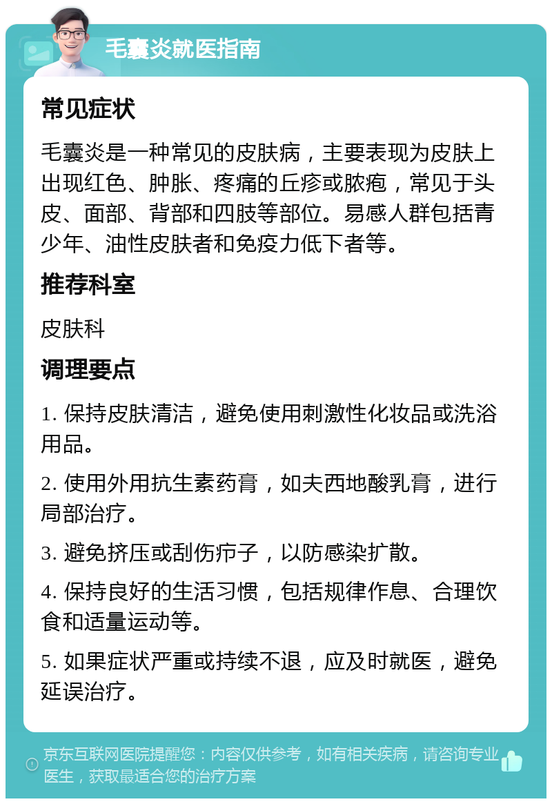 毛囊炎就医指南 常见症状 毛囊炎是一种常见的皮肤病，主要表现为皮肤上出现红色、肿胀、疼痛的丘疹或脓疱，常见于头皮、面部、背部和四肢等部位。易感人群包括青少年、油性皮肤者和免疫力低下者等。 推荐科室 皮肤科 调理要点 1. 保持皮肤清洁，避免使用刺激性化妆品或洗浴用品。 2. 使用外用抗生素药膏，如夫西地酸乳膏，进行局部治疗。 3. 避免挤压或刮伤疖子，以防感染扩散。 4. 保持良好的生活习惯，包括规律作息、合理饮食和适量运动等。 5. 如果症状严重或持续不退，应及时就医，避免延误治疗。