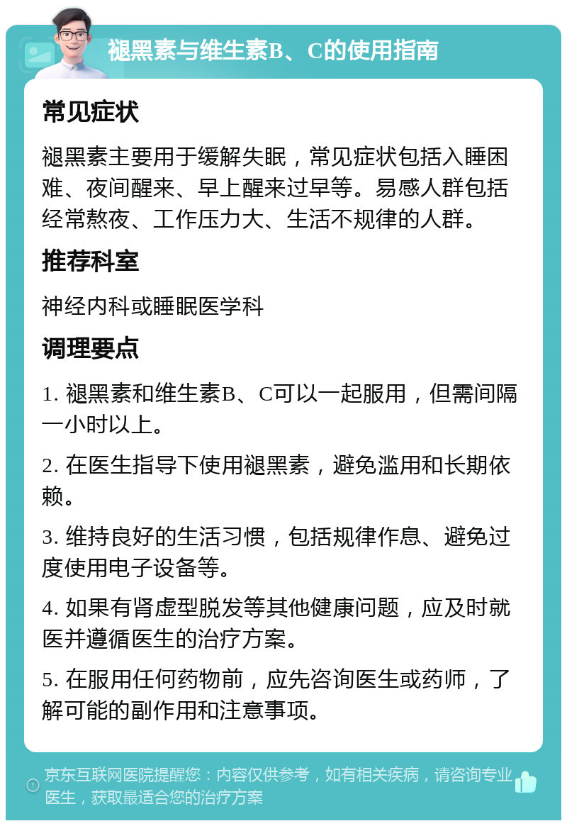 褪黑素与维生素B、C的使用指南 常见症状 褪黑素主要用于缓解失眠，常见症状包括入睡困难、夜间醒来、早上醒来过早等。易感人群包括经常熬夜、工作压力大、生活不规律的人群。 推荐科室 神经内科或睡眠医学科 调理要点 1. 褪黑素和维生素B、C可以一起服用，但需间隔一小时以上。 2. 在医生指导下使用褪黑素，避免滥用和长期依赖。 3. 维持良好的生活习惯，包括规律作息、避免过度使用电子设备等。 4. 如果有肾虚型脱发等其他健康问题，应及时就医并遵循医生的治疗方案。 5. 在服用任何药物前，应先咨询医生或药师，了解可能的副作用和注意事项。