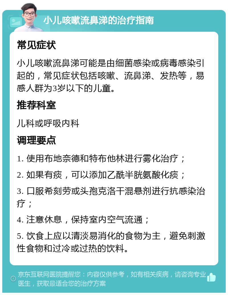 小儿咳嗽流鼻涕的治疗指南 常见症状 小儿咳嗽流鼻涕可能是由细菌感染或病毒感染引起的，常见症状包括咳嗽、流鼻涕、发热等，易感人群为3岁以下的儿童。 推荐科室 儿科或呼吸内科 调理要点 1. 使用布地奈德和特布他林进行雾化治疗； 2. 如果有痰，可以添加乙酰半胱氨酸化痰； 3. 口服希刻劳或头孢克洛干混悬剂进行抗感染治疗； 4. 注意休息，保持室内空气流通； 5. 饮食上应以清淡易消化的食物为主，避免刺激性食物和过冷或过热的饮料。