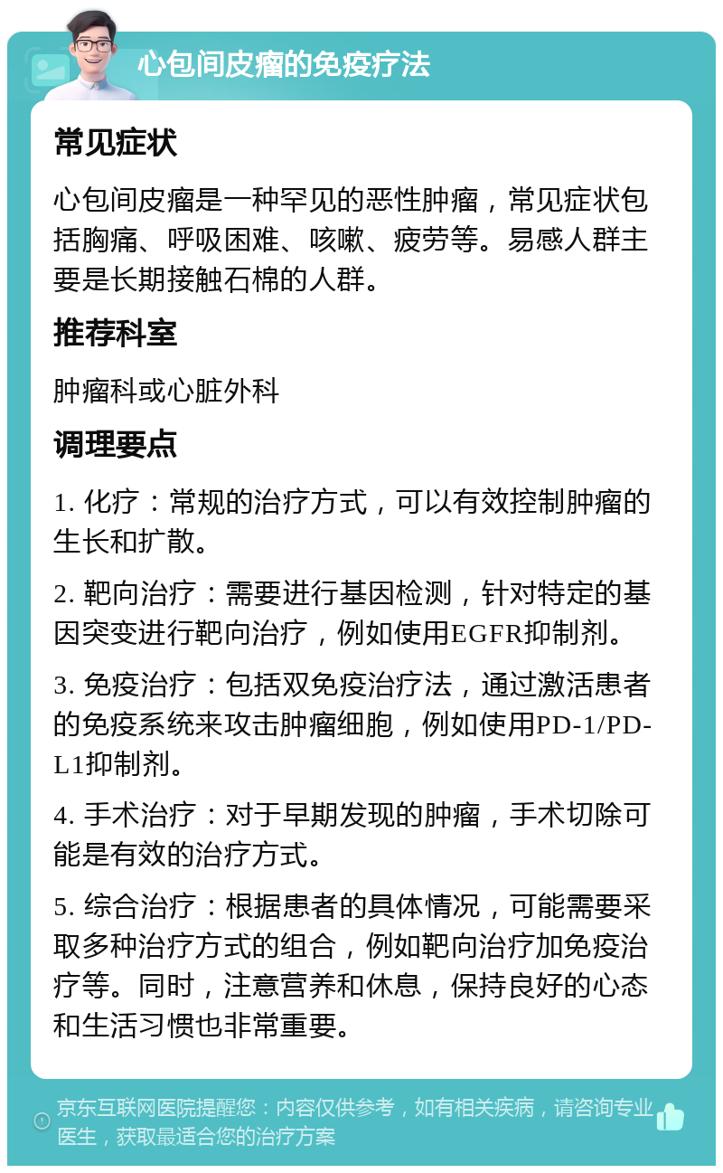 心包间皮瘤的免疫疗法 常见症状 心包间皮瘤是一种罕见的恶性肿瘤，常见症状包括胸痛、呼吸困难、咳嗽、疲劳等。易感人群主要是长期接触石棉的人群。 推荐科室 肿瘤科或心脏外科 调理要点 1. 化疗：常规的治疗方式，可以有效控制肿瘤的生长和扩散。 2. 靶向治疗：需要进行基因检测，针对特定的基因突变进行靶向治疗，例如使用EGFR抑制剂。 3. 免疫治疗：包括双免疫治疗法，通过激活患者的免疫系统来攻击肿瘤细胞，例如使用PD-1/PD-L1抑制剂。 4. 手术治疗：对于早期发现的肿瘤，手术切除可能是有效的治疗方式。 5. 综合治疗：根据患者的具体情况，可能需要采取多种治疗方式的组合，例如靶向治疗加免疫治疗等。同时，注意营养和休息，保持良好的心态和生活习惯也非常重要。