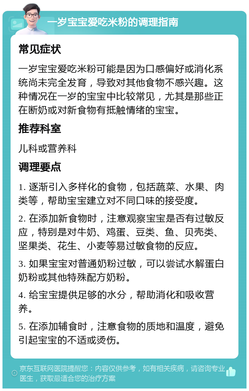 一岁宝宝爱吃米粉的调理指南 常见症状 一岁宝宝爱吃米粉可能是因为口感偏好或消化系统尚未完全发育，导致对其他食物不感兴趣。这种情况在一岁的宝宝中比较常见，尤其是那些正在断奶或对新食物有抵触情绪的宝宝。 推荐科室 儿科或营养科 调理要点 1. 逐渐引入多样化的食物，包括蔬菜、水果、肉类等，帮助宝宝建立对不同口味的接受度。 2. 在添加新食物时，注意观察宝宝是否有过敏反应，特别是对牛奶、鸡蛋、豆类、鱼、贝壳类、坚果类、花生、小麦等易过敏食物的反应。 3. 如果宝宝对普通奶粉过敏，可以尝试水解蛋白奶粉或其他特殊配方奶粉。 4. 给宝宝提供足够的水分，帮助消化和吸收营养。 5. 在添加辅食时，注意食物的质地和温度，避免引起宝宝的不适或烫伤。