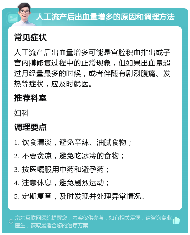 人工流产后出血量增多的原因和调理方法 常见症状 人工流产后出血量增多可能是宫腔积血排出或子宫内膜修复过程中的正常现象，但如果出血量超过月经量最多的时候，或者伴随有剧烈腹痛、发热等症状，应及时就医。 推荐科室 妇科 调理要点 1. 饮食清淡，避免辛辣、油腻食物； 2. 不要贪凉，避免吃冰冷的食物； 3. 按医嘱服用中药和避孕药； 4. 注意休息，避免剧烈运动； 5. 定期复查，及时发现并处理异常情况。