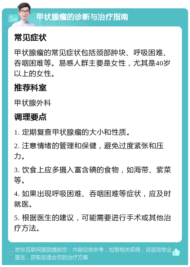 甲状腺瘤的诊断与治疗指南 常见症状 甲状腺瘤的常见症状包括颈部肿块、呼吸困难、吞咽困难等。易感人群主要是女性，尤其是40岁以上的女性。 推荐科室 甲状腺外科 调理要点 1. 定期复查甲状腺瘤的大小和性质。 2. 注意情绪的管理和保健，避免过度紧张和压力。 3. 饮食上应多摄入富含碘的食物，如海带、紫菜等。 4. 如果出现呼吸困难、吞咽困难等症状，应及时就医。 5. 根据医生的建议，可能需要进行手术或其他治疗方法。