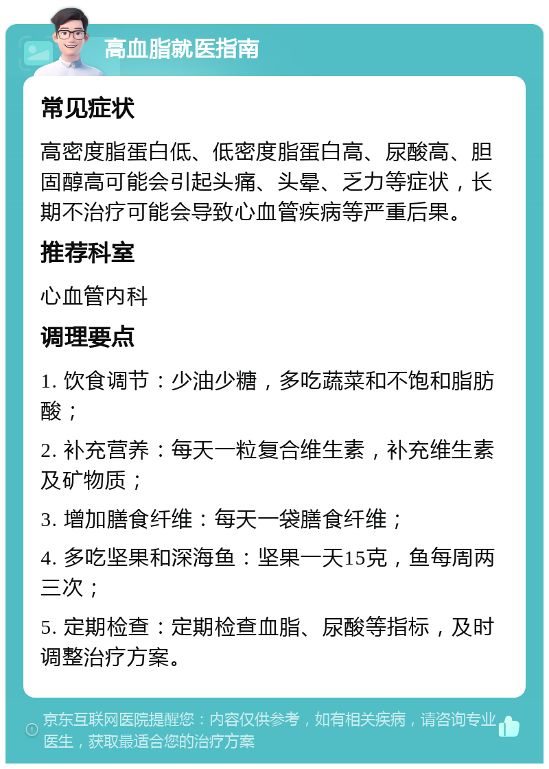 高血脂就医指南 常见症状 高密度脂蛋白低、低密度脂蛋白高、尿酸高、胆固醇高可能会引起头痛、头晕、乏力等症状，长期不治疗可能会导致心血管疾病等严重后果。 推荐科室 心血管内科 调理要点 1. 饮食调节：少油少糖，多吃蔬菜和不饱和脂肪酸； 2. 补充营养：每天一粒复合维生素，补充维生素及矿物质； 3. 增加膳食纤维：每天一袋膳食纤维； 4. 多吃坚果和深海鱼：坚果一天15克，鱼每周两三次； 5. 定期检查：定期检查血脂、尿酸等指标，及时调整治疗方案。