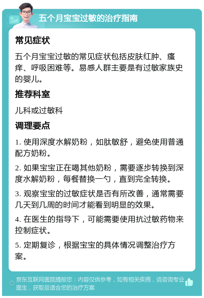 五个月宝宝过敏的治疗指南 常见症状 五个月宝宝过敏的常见症状包括皮肤红肿、瘙痒、呼吸困难等。易感人群主要是有过敏家族史的婴儿。 推荐科室 儿科或过敏科 调理要点 1. 使用深度水解奶粉，如肽敏舒，避免使用普通配方奶粉。 2. 如果宝宝正在喝其他奶粉，需要逐步转换到深度水解奶粉，每餐替换一勺，直到完全转换。 3. 观察宝宝的过敏症状是否有所改善，通常需要几天到几周的时间才能看到明显的效果。 4. 在医生的指导下，可能需要使用抗过敏药物来控制症状。 5. 定期复诊，根据宝宝的具体情况调整治疗方案。