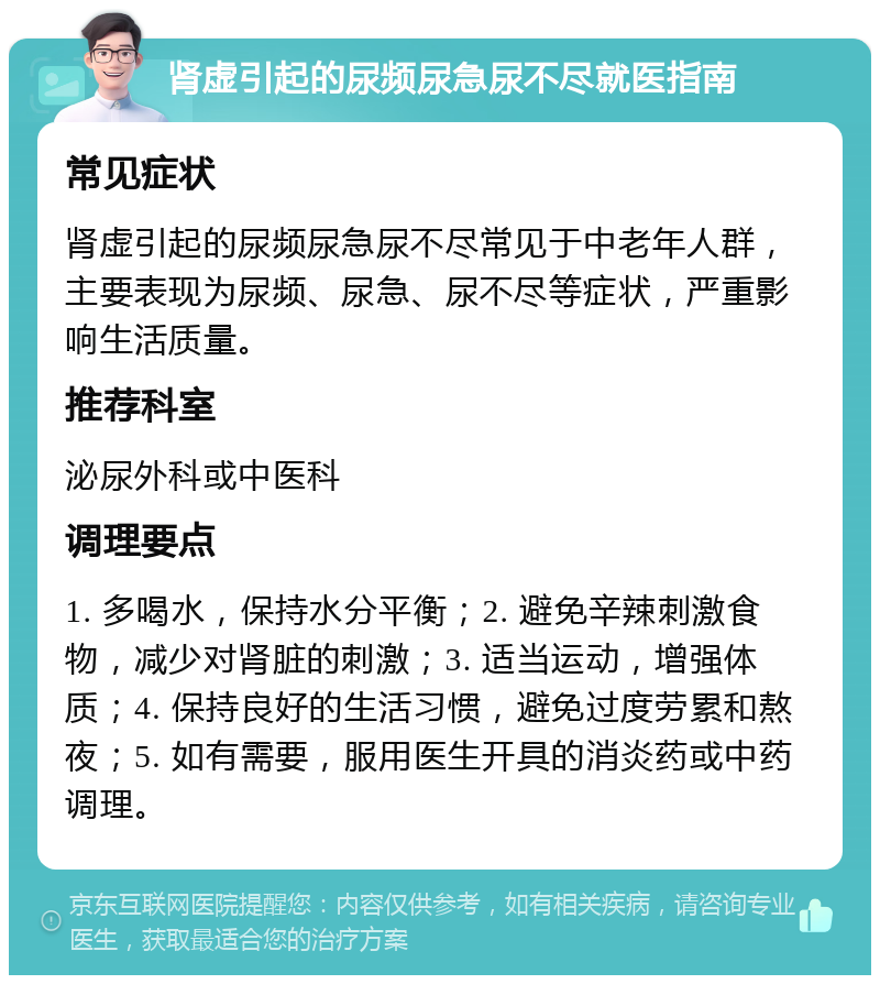 肾虚引起的尿频尿急尿不尽就医指南 常见症状 肾虚引起的尿频尿急尿不尽常见于中老年人群，主要表现为尿频、尿急、尿不尽等症状，严重影响生活质量。 推荐科室 泌尿外科或中医科 调理要点 1. 多喝水，保持水分平衡；2. 避免辛辣刺激食物，减少对肾脏的刺激；3. 适当运动，增强体质；4. 保持良好的生活习惯，避免过度劳累和熬夜；5. 如有需要，服用医生开具的消炎药或中药调理。