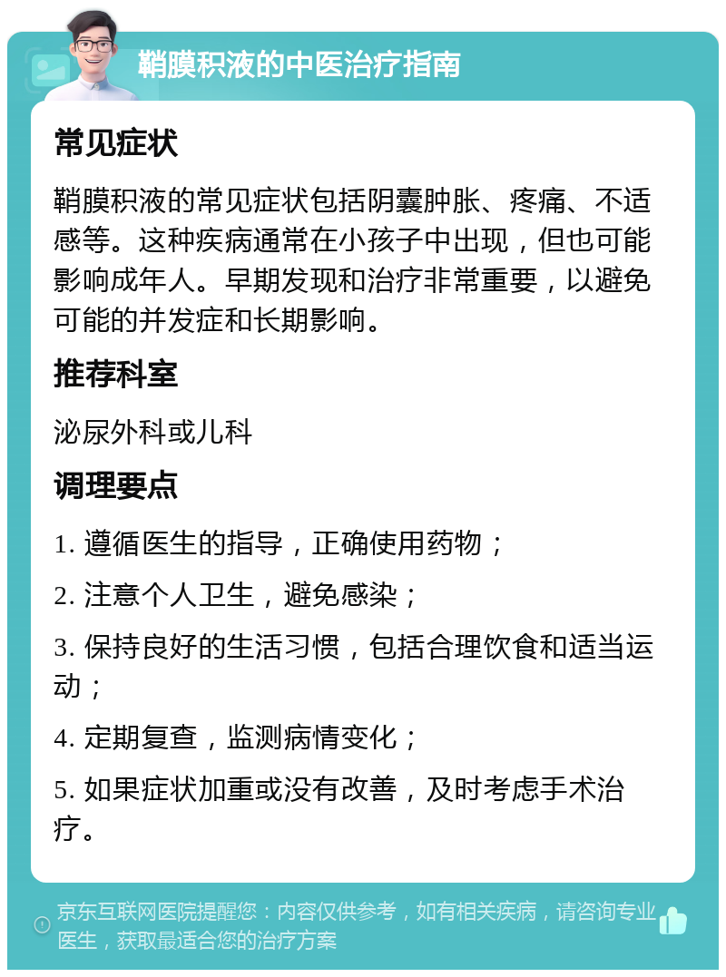 鞘膜积液的中医治疗指南 常见症状 鞘膜积液的常见症状包括阴囊肿胀、疼痛、不适感等。这种疾病通常在小孩子中出现，但也可能影响成年人。早期发现和治疗非常重要，以避免可能的并发症和长期影响。 推荐科室 泌尿外科或儿科 调理要点 1. 遵循医生的指导，正确使用药物； 2. 注意个人卫生，避免感染； 3. 保持良好的生活习惯，包括合理饮食和适当运动； 4. 定期复查，监测病情变化； 5. 如果症状加重或没有改善，及时考虑手术治疗。