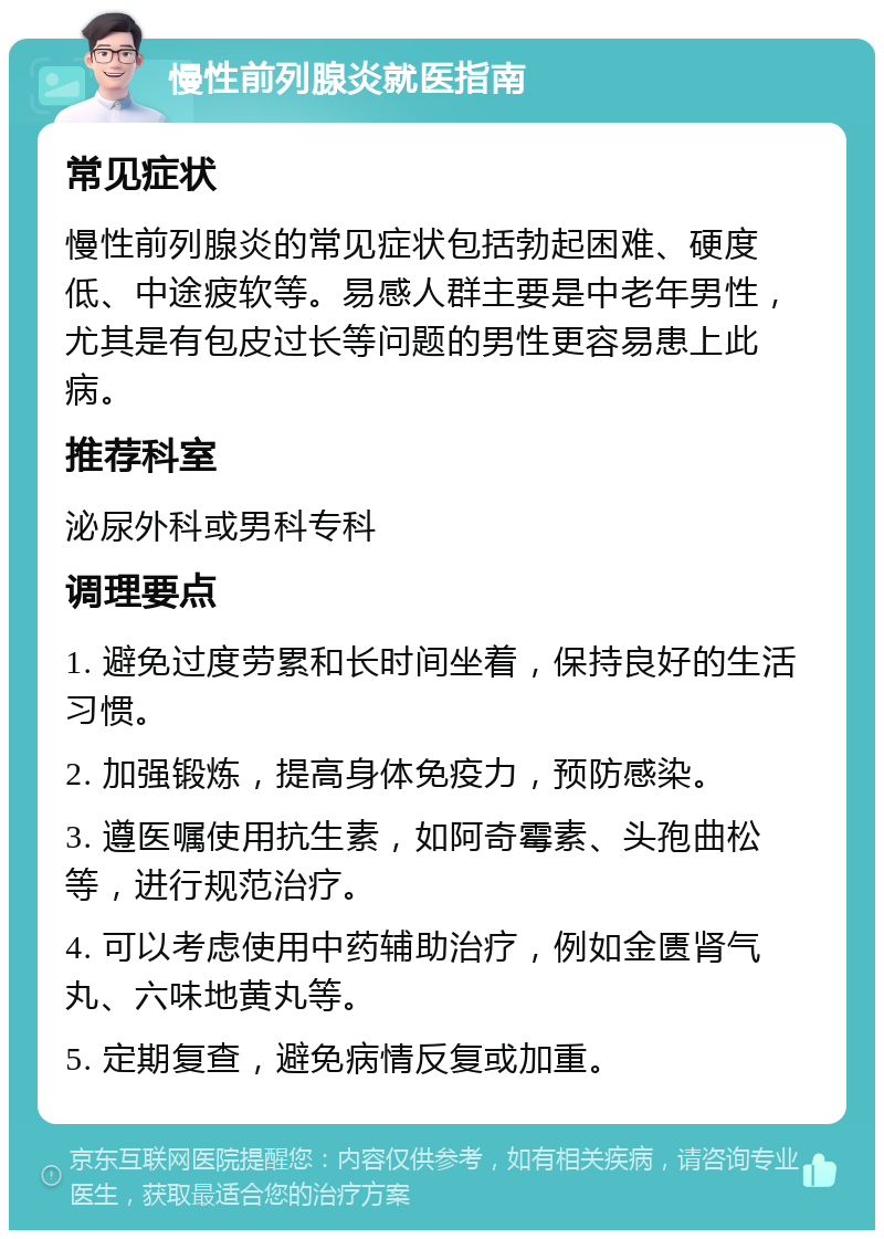 慢性前列腺炎就医指南 常见症状 慢性前列腺炎的常见症状包括勃起困难、硬度低、中途疲软等。易感人群主要是中老年男性，尤其是有包皮过长等问题的男性更容易患上此病。 推荐科室 泌尿外科或男科专科 调理要点 1. 避免过度劳累和长时间坐着，保持良好的生活习惯。 2. 加强锻炼，提高身体免疫力，预防感染。 3. 遵医嘱使用抗生素，如阿奇霉素、头孢曲松等，进行规范治疗。 4. 可以考虑使用中药辅助治疗，例如金匮肾气丸、六味地黄丸等。 5. 定期复查，避免病情反复或加重。