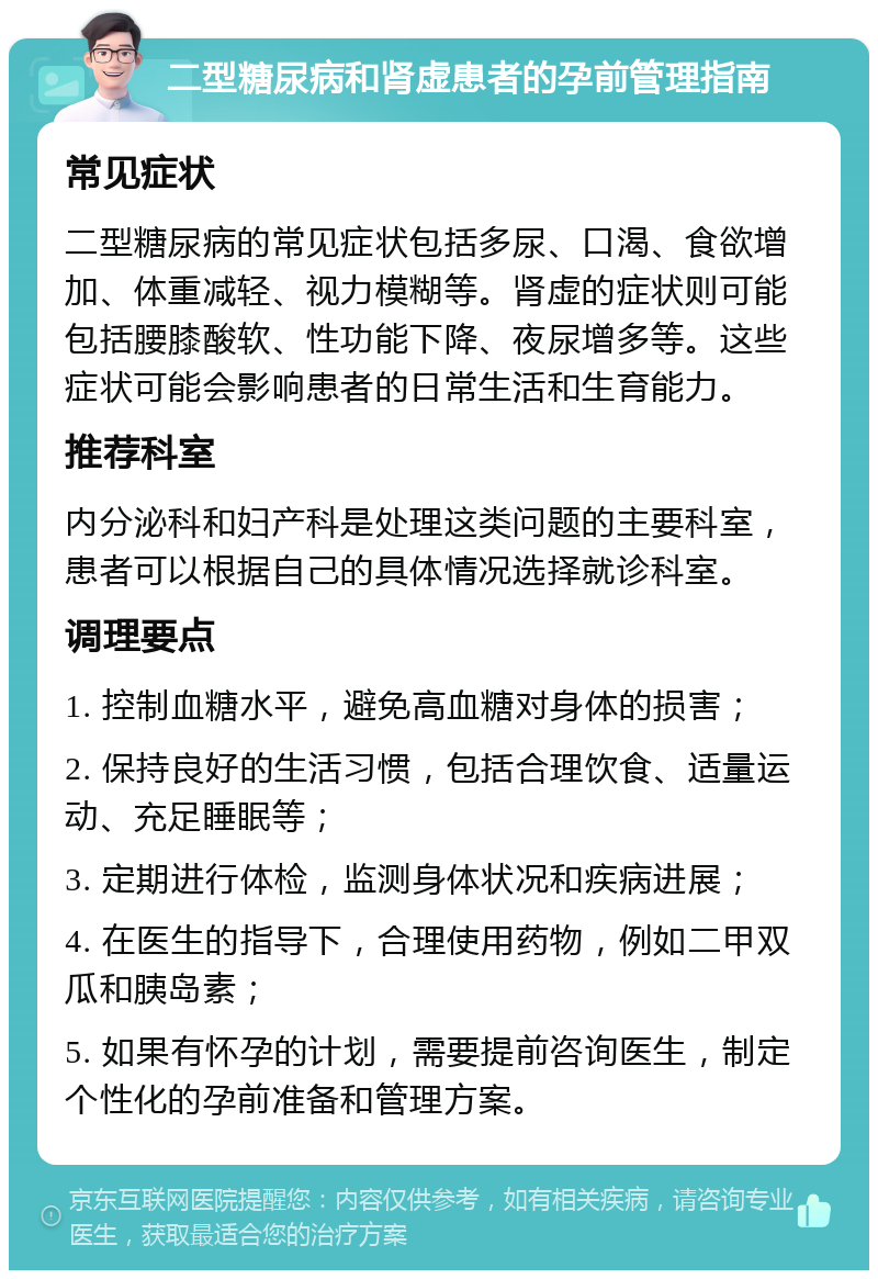 二型糖尿病和肾虚患者的孕前管理指南 常见症状 二型糖尿病的常见症状包括多尿、口渴、食欲增加、体重减轻、视力模糊等。肾虚的症状则可能包括腰膝酸软、性功能下降、夜尿增多等。这些症状可能会影响患者的日常生活和生育能力。 推荐科室 内分泌科和妇产科是处理这类问题的主要科室，患者可以根据自己的具体情况选择就诊科室。 调理要点 1. 控制血糖水平，避免高血糖对身体的损害； 2. 保持良好的生活习惯，包括合理饮食、适量运动、充足睡眠等； 3. 定期进行体检，监测身体状况和疾病进展； 4. 在医生的指导下，合理使用药物，例如二甲双瓜和胰岛素； 5. 如果有怀孕的计划，需要提前咨询医生，制定个性化的孕前准备和管理方案。