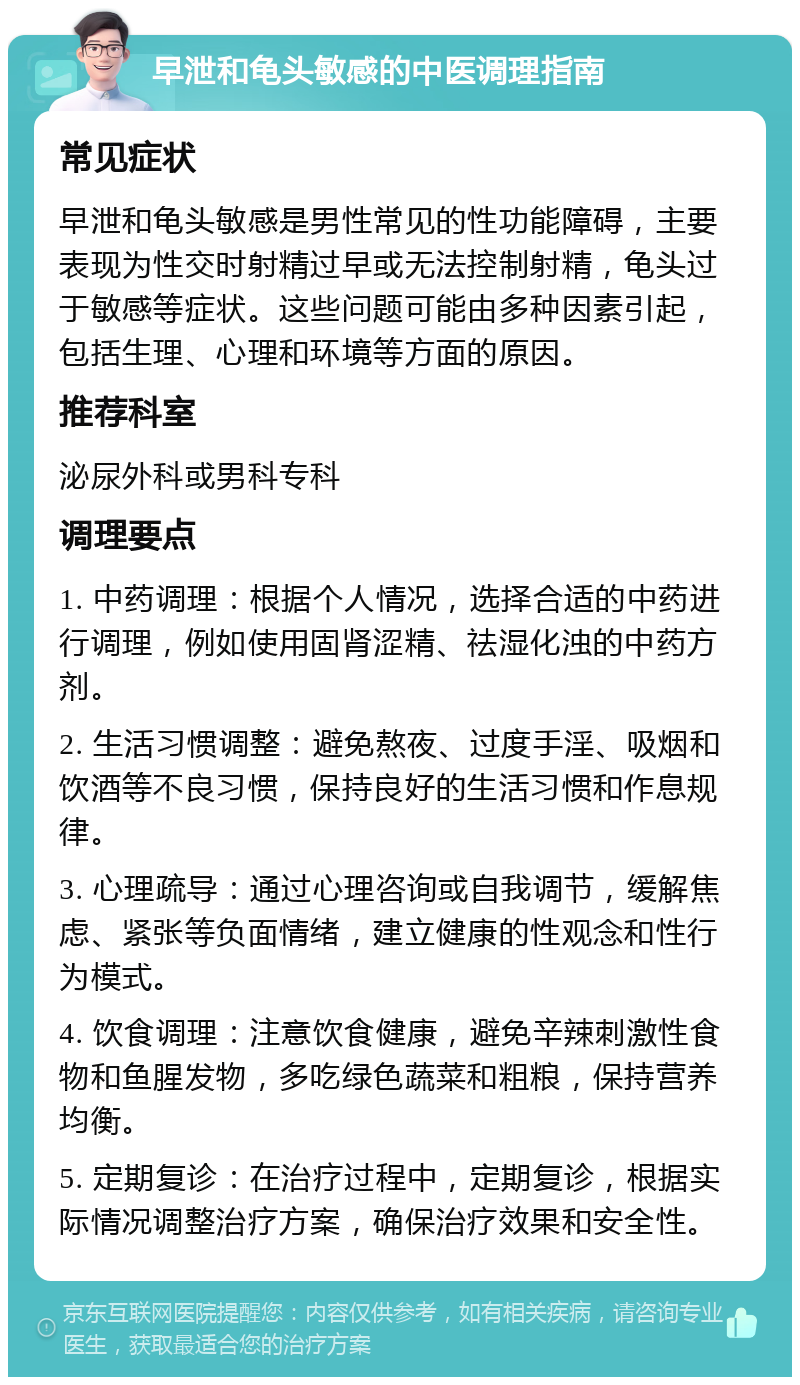 早泄和龟头敏感的中医调理指南 常见症状 早泄和龟头敏感是男性常见的性功能障碍，主要表现为性交时射精过早或无法控制射精，龟头过于敏感等症状。这些问题可能由多种因素引起，包括生理、心理和环境等方面的原因。 推荐科室 泌尿外科或男科专科 调理要点 1. 中药调理：根据个人情况，选择合适的中药进行调理，例如使用固肾涩精、祛湿化浊的中药方剂。 2. 生活习惯调整：避免熬夜、过度手淫、吸烟和饮酒等不良习惯，保持良好的生活习惯和作息规律。 3. 心理疏导：通过心理咨询或自我调节，缓解焦虑、紧张等负面情绪，建立健康的性观念和性行为模式。 4. 饮食调理：注意饮食健康，避免辛辣刺激性食物和鱼腥发物，多吃绿色蔬菜和粗粮，保持营养均衡。 5. 定期复诊：在治疗过程中，定期复诊，根据实际情况调整治疗方案，确保治疗效果和安全性。