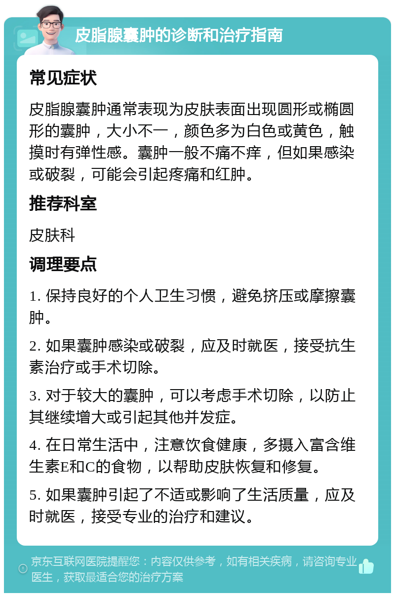 皮脂腺囊肿的诊断和治疗指南 常见症状 皮脂腺囊肿通常表现为皮肤表面出现圆形或椭圆形的囊肿，大小不一，颜色多为白色或黄色，触摸时有弹性感。囊肿一般不痛不痒，但如果感染或破裂，可能会引起疼痛和红肿。 推荐科室 皮肤科 调理要点 1. 保持良好的个人卫生习惯，避免挤压或摩擦囊肿。 2. 如果囊肿感染或破裂，应及时就医，接受抗生素治疗或手术切除。 3. 对于较大的囊肿，可以考虑手术切除，以防止其继续增大或引起其他并发症。 4. 在日常生活中，注意饮食健康，多摄入富含维生素E和C的食物，以帮助皮肤恢复和修复。 5. 如果囊肿引起了不适或影响了生活质量，应及时就医，接受专业的治疗和建议。