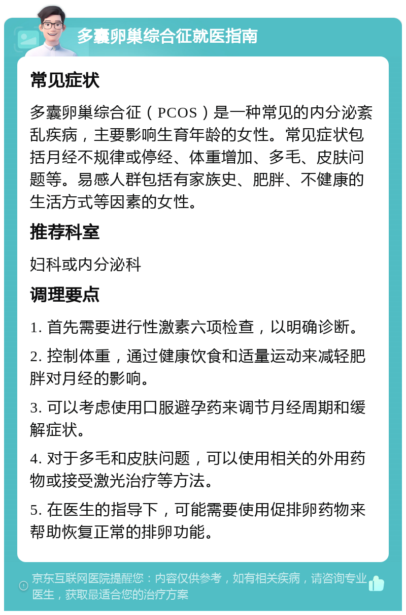 多囊卵巢综合征就医指南 常见症状 多囊卵巢综合征（PCOS）是一种常见的内分泌紊乱疾病，主要影响生育年龄的女性。常见症状包括月经不规律或停经、体重增加、多毛、皮肤问题等。易感人群包括有家族史、肥胖、不健康的生活方式等因素的女性。 推荐科室 妇科或内分泌科 调理要点 1. 首先需要进行性激素六项检查，以明确诊断。 2. 控制体重，通过健康饮食和适量运动来减轻肥胖对月经的影响。 3. 可以考虑使用口服避孕药来调节月经周期和缓解症状。 4. 对于多毛和皮肤问题，可以使用相关的外用药物或接受激光治疗等方法。 5. 在医生的指导下，可能需要使用促排卵药物来帮助恢复正常的排卵功能。