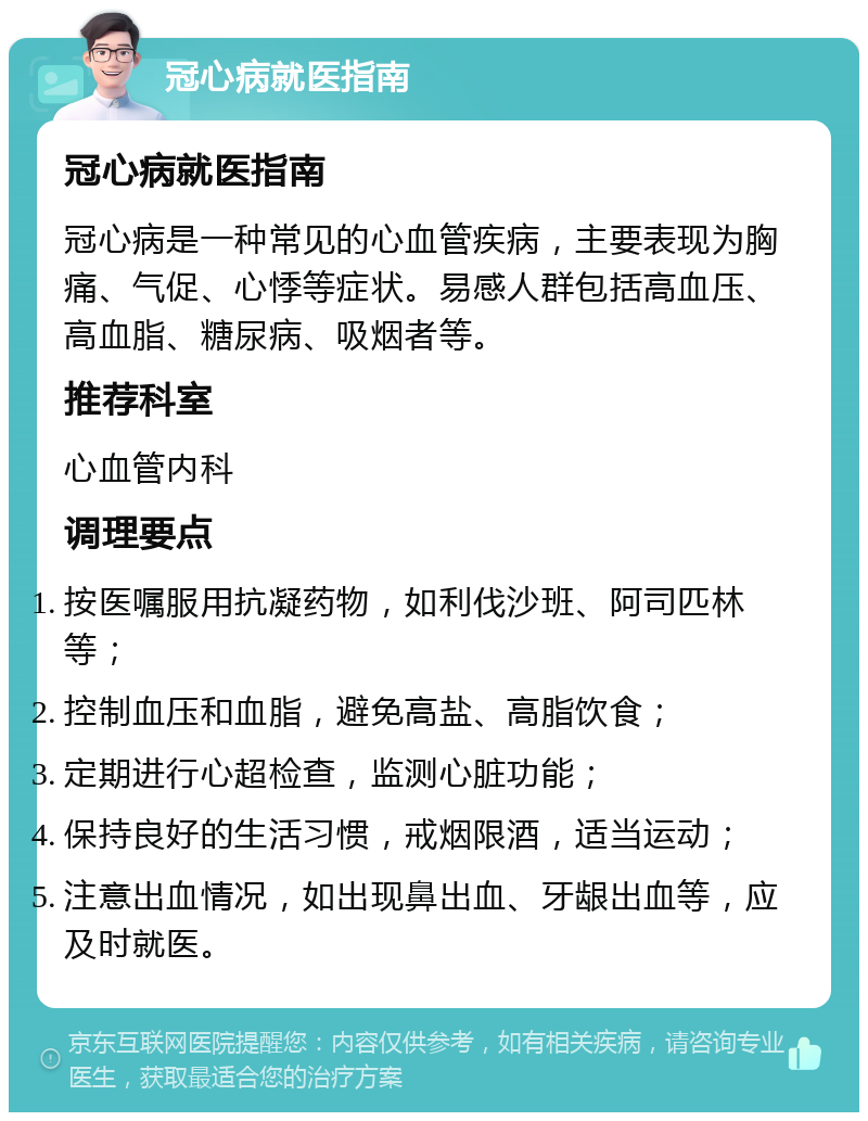 冠心病就医指南 冠心病就医指南 冠心病是一种常见的心血管疾病，主要表现为胸痛、气促、心悸等症状。易感人群包括高血压、高血脂、糖尿病、吸烟者等。 推荐科室 心血管内科 调理要点 按医嘱服用抗凝药物，如利伐沙班、阿司匹林等； 控制血压和血脂，避免高盐、高脂饮食； 定期进行心超检查，监测心脏功能； 保持良好的生活习惯，戒烟限酒，适当运动； 注意出血情况，如出现鼻出血、牙龈出血等，应及时就医。