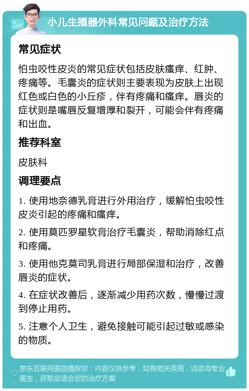 小儿生殖器外科常见问题及治疗方法 常见症状 怕虫咬性皮炎的常见症状包括皮肤瘙痒、红肿、疼痛等。毛囊炎的症状则主要表现为皮肤上出现红色或白色的小丘疹，伴有疼痛和瘙痒。唇炎的症状则是嘴唇反复增厚和裂开，可能会伴有疼痛和出血。 推荐科室 皮肤科 调理要点 1. 使用地奈德乳膏进行外用治疗，缓解怕虫咬性皮炎引起的疼痛和瘙痒。 2. 使用莫匹罗星软膏治疗毛囊炎，帮助消除红点和疼痛。 3. 使用他克莫司乳膏进行局部保湿和治疗，改善唇炎的症状。 4. 在症状改善后，逐渐减少用药次数，慢慢过渡到停止用药。 5. 注意个人卫生，避免接触可能引起过敏或感染的物质。