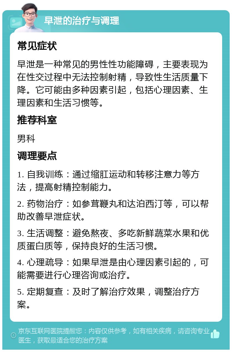 早泄的治疗与调理 常见症状 早泄是一种常见的男性性功能障碍，主要表现为在性交过程中无法控制射精，导致性生活质量下降。它可能由多种因素引起，包括心理因素、生理因素和生活习惯等。 推荐科室 男科 调理要点 1. 自我训练：通过缩肛运动和转移注意力等方法，提高射精控制能力。 2. 药物治疗：如参茸鞭丸和达泊西汀等，可以帮助改善早泄症状。 3. 生活调整：避免熬夜、多吃新鲜蔬菜水果和优质蛋白质等，保持良好的生活习惯。 4. 心理疏导：如果早泄是由心理因素引起的，可能需要进行心理咨询或治疗。 5. 定期复查：及时了解治疗效果，调整治疗方案。