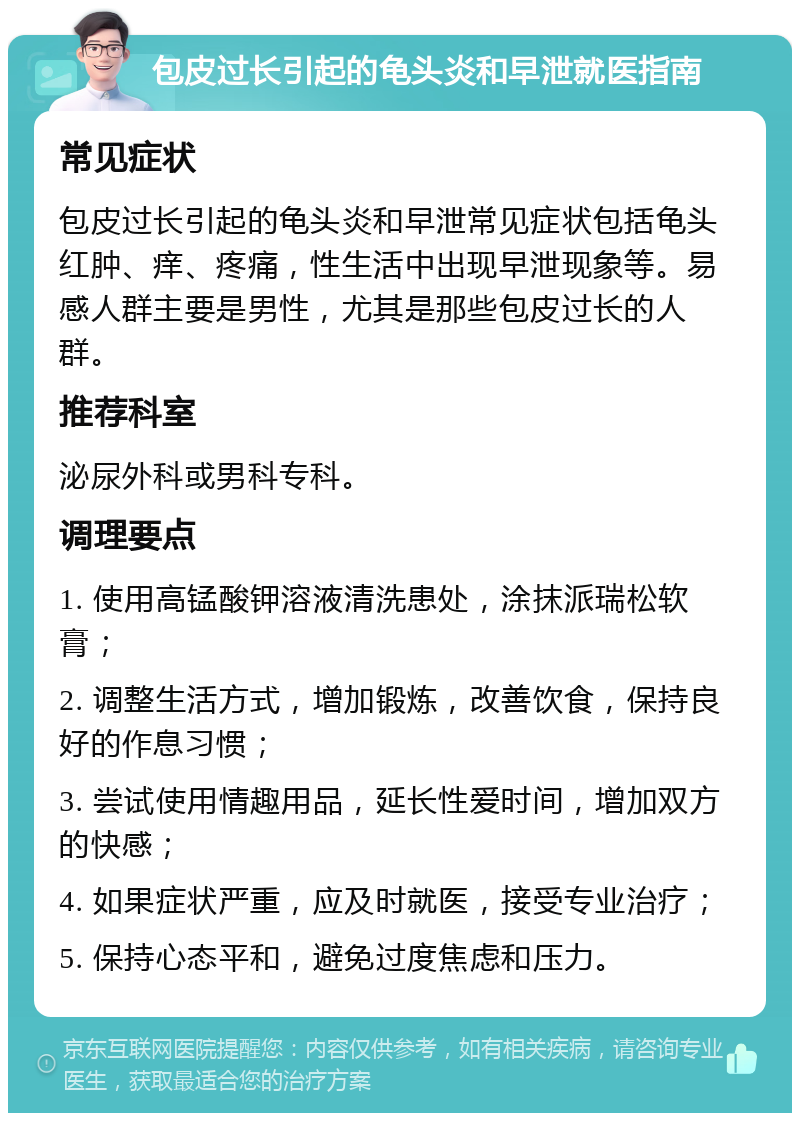 包皮过长引起的龟头炎和早泄就医指南 常见症状 包皮过长引起的龟头炎和早泄常见症状包括龟头红肿、痒、疼痛，性生活中出现早泄现象等。易感人群主要是男性，尤其是那些包皮过长的人群。 推荐科室 泌尿外科或男科专科。 调理要点 1. 使用高锰酸钾溶液清洗患处，涂抹派瑞松软膏； 2. 调整生活方式，增加锻炼，改善饮食，保持良好的作息习惯； 3. 尝试使用情趣用品，延长性爱时间，增加双方的快感； 4. 如果症状严重，应及时就医，接受专业治疗； 5. 保持心态平和，避免过度焦虑和压力。