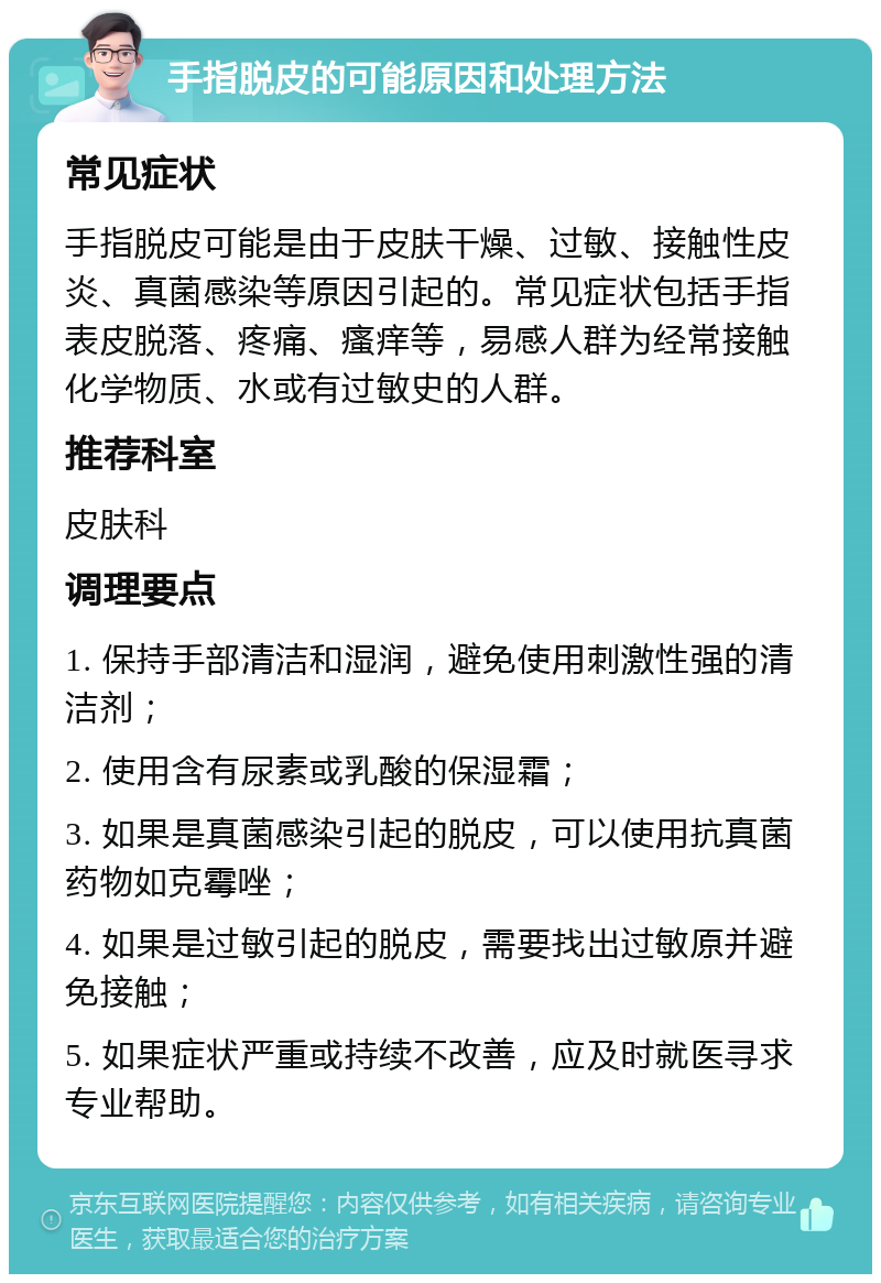 手指脱皮的可能原因和处理方法 常见症状 手指脱皮可能是由于皮肤干燥、过敏、接触性皮炎、真菌感染等原因引起的。常见症状包括手指表皮脱落、疼痛、瘙痒等，易感人群为经常接触化学物质、水或有过敏史的人群。 推荐科室 皮肤科 调理要点 1. 保持手部清洁和湿润，避免使用刺激性强的清洁剂； 2. 使用含有尿素或乳酸的保湿霜； 3. 如果是真菌感染引起的脱皮，可以使用抗真菌药物如克霉唑； 4. 如果是过敏引起的脱皮，需要找出过敏原并避免接触； 5. 如果症状严重或持续不改善，应及时就医寻求专业帮助。