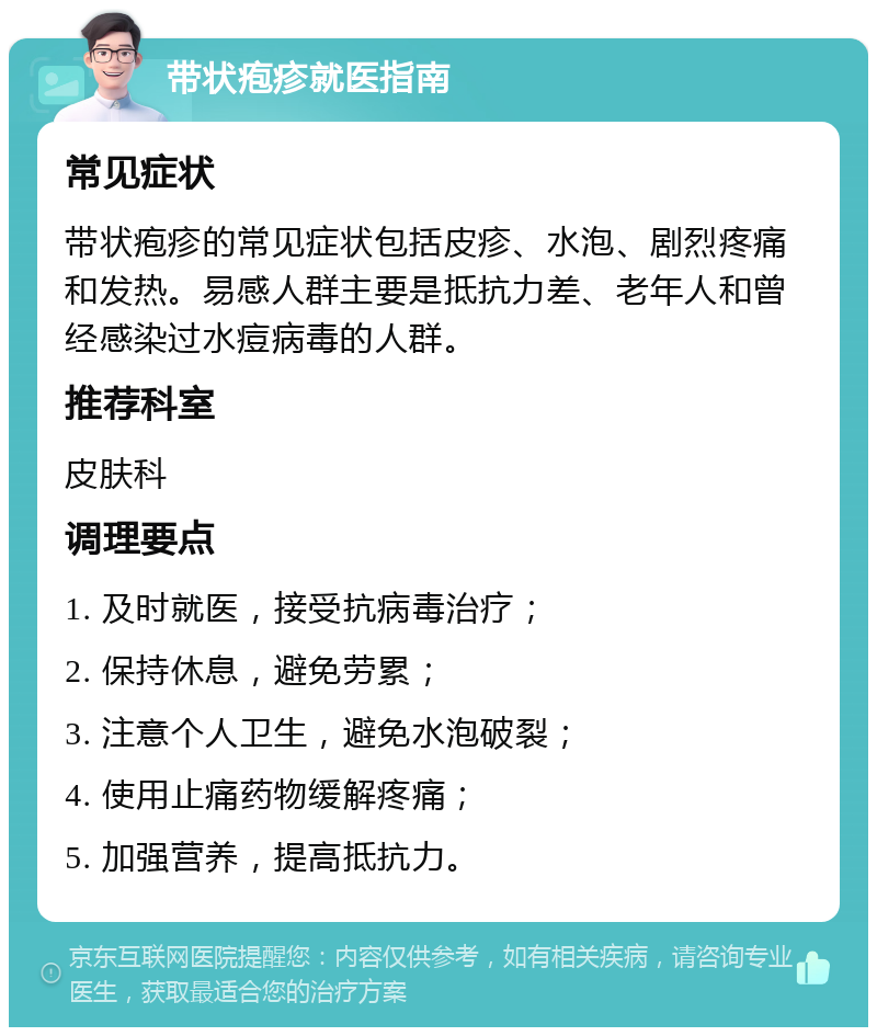 带状疱疹就医指南 常见症状 带状疱疹的常见症状包括皮疹、水泡、剧烈疼痛和发热。易感人群主要是抵抗力差、老年人和曾经感染过水痘病毒的人群。 推荐科室 皮肤科 调理要点 1. 及时就医，接受抗病毒治疗； 2. 保持休息，避免劳累； 3. 注意个人卫生，避免水泡破裂； 4. 使用止痛药物缓解疼痛； 5. 加强营养，提高抵抗力。