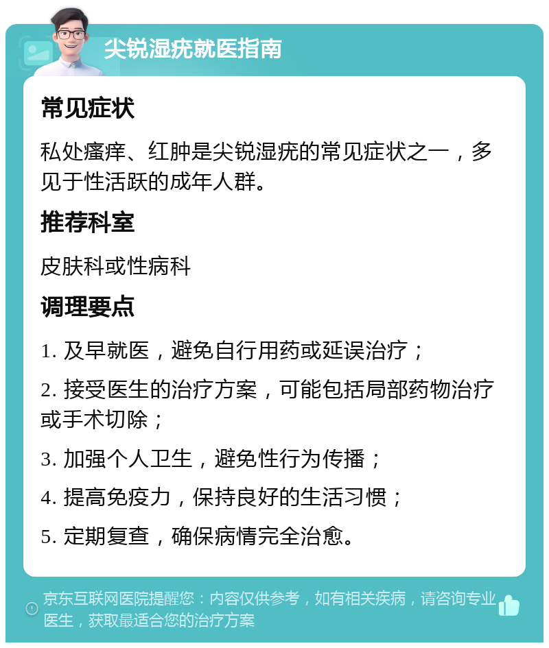 尖锐湿疣就医指南 常见症状 私处瘙痒、红肿是尖锐湿疣的常见症状之一，多见于性活跃的成年人群。 推荐科室 皮肤科或性病科 调理要点 1. 及早就医，避免自行用药或延误治疗； 2. 接受医生的治疗方案，可能包括局部药物治疗或手术切除； 3. 加强个人卫生，避免性行为传播； 4. 提高免疫力，保持良好的生活习惯； 5. 定期复查，确保病情完全治愈。