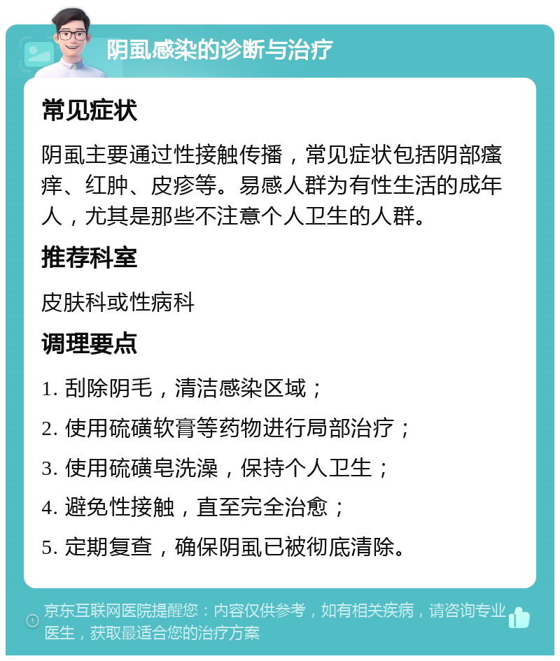 阴虱感染的诊断与治疗 常见症状 阴虱主要通过性接触传播，常见症状包括阴部瘙痒、红肿、皮疹等。易感人群为有性生活的成年人，尤其是那些不注意个人卫生的人群。 推荐科室 皮肤科或性病科 调理要点 1. 刮除阴毛，清洁感染区域； 2. 使用硫磺软膏等药物进行局部治疗； 3. 使用硫磺皂洗澡，保持个人卫生； 4. 避免性接触，直至完全治愈； 5. 定期复查，确保阴虱已被彻底清除。