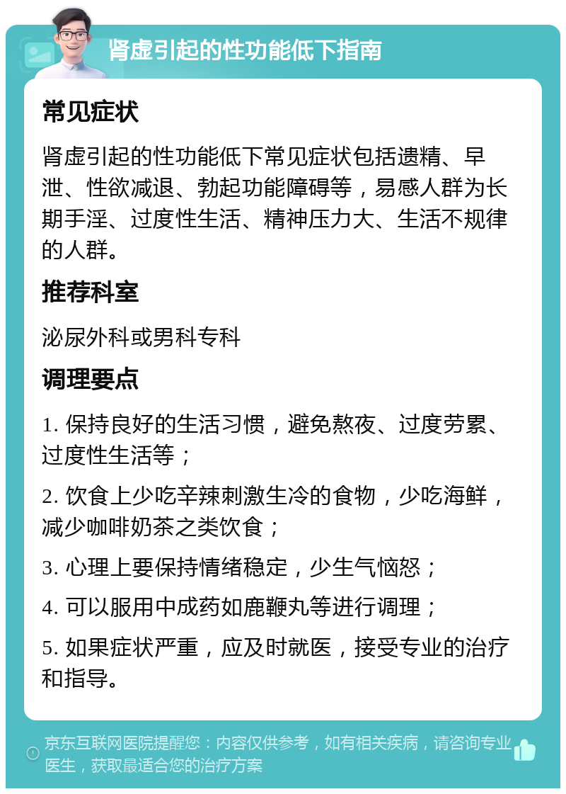 肾虚引起的性功能低下指南 常见症状 肾虚引起的性功能低下常见症状包括遗精、早泄、性欲减退、勃起功能障碍等，易感人群为长期手淫、过度性生活、精神压力大、生活不规律的人群。 推荐科室 泌尿外科或男科专科 调理要点 1. 保持良好的生活习惯，避免熬夜、过度劳累、过度性生活等； 2. 饮食上少吃辛辣刺激生冷的食物，少吃海鲜，减少咖啡奶茶之类饮食； 3. 心理上要保持情绪稳定，少生气恼怒； 4. 可以服用中成药如鹿鞭丸等进行调理； 5. 如果症状严重，应及时就医，接受专业的治疗和指导。