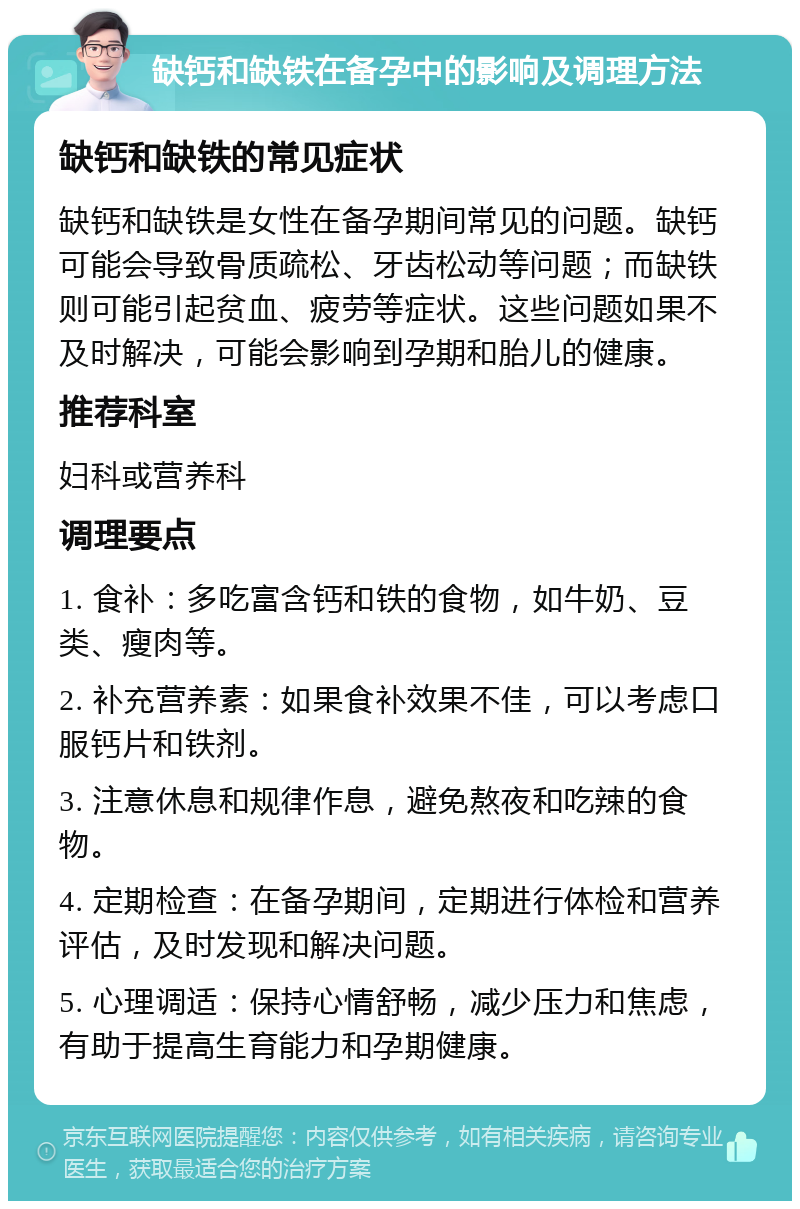 缺钙和缺铁在备孕中的影响及调理方法 缺钙和缺铁的常见症状 缺钙和缺铁是女性在备孕期间常见的问题。缺钙可能会导致骨质疏松、牙齿松动等问题；而缺铁则可能引起贫血、疲劳等症状。这些问题如果不及时解决，可能会影响到孕期和胎儿的健康。 推荐科室 妇科或营养科 调理要点 1. 食补：多吃富含钙和铁的食物，如牛奶、豆类、瘦肉等。 2. 补充营养素：如果食补效果不佳，可以考虑口服钙片和铁剂。 3. 注意休息和规律作息，避免熬夜和吃辣的食物。 4. 定期检查：在备孕期间，定期进行体检和营养评估，及时发现和解决问题。 5. 心理调适：保持心情舒畅，减少压力和焦虑，有助于提高生育能力和孕期健康。