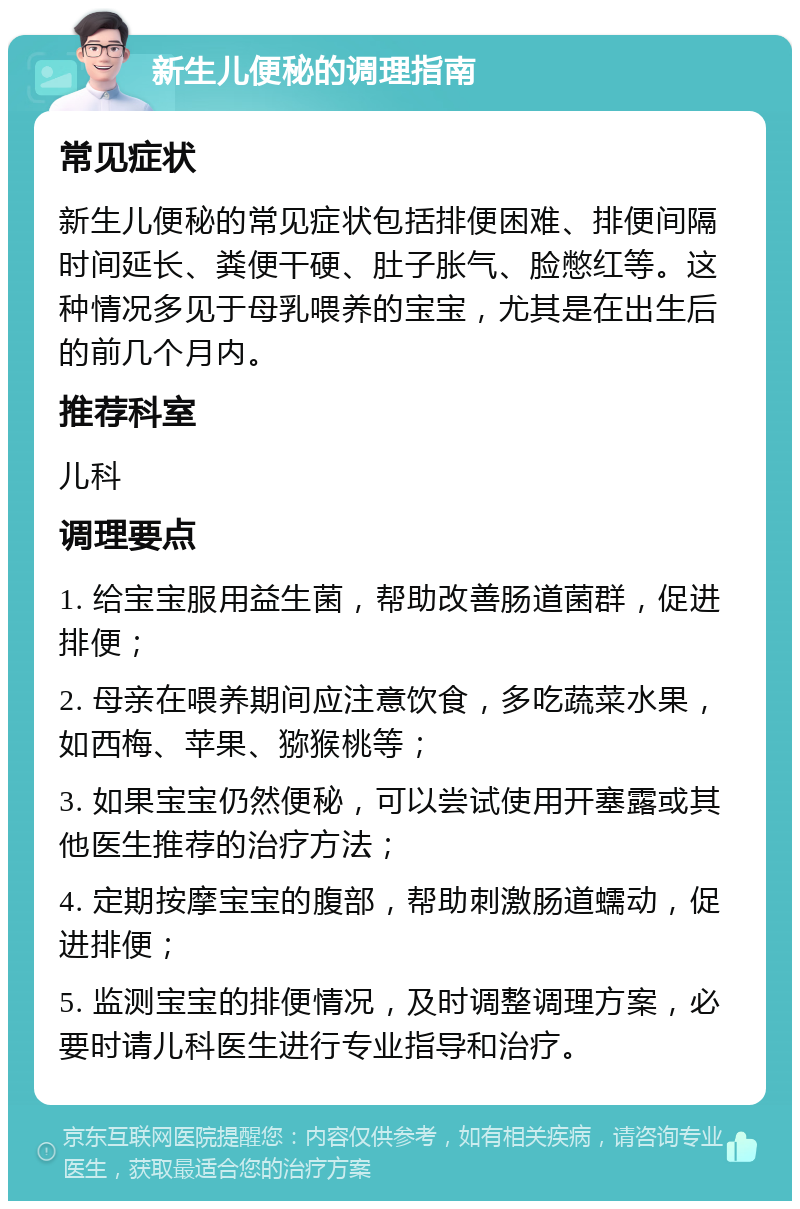 新生儿便秘的调理指南 常见症状 新生儿便秘的常见症状包括排便困难、排便间隔时间延长、粪便干硬、肚子胀气、脸憋红等。这种情况多见于母乳喂养的宝宝，尤其是在出生后的前几个月内。 推荐科室 儿科 调理要点 1. 给宝宝服用益生菌，帮助改善肠道菌群，促进排便； 2. 母亲在喂养期间应注意饮食，多吃蔬菜水果，如西梅、苹果、猕猴桃等； 3. 如果宝宝仍然便秘，可以尝试使用开塞露或其他医生推荐的治疗方法； 4. 定期按摩宝宝的腹部，帮助刺激肠道蠕动，促进排便； 5. 监测宝宝的排便情况，及时调整调理方案，必要时请儿科医生进行专业指导和治疗。