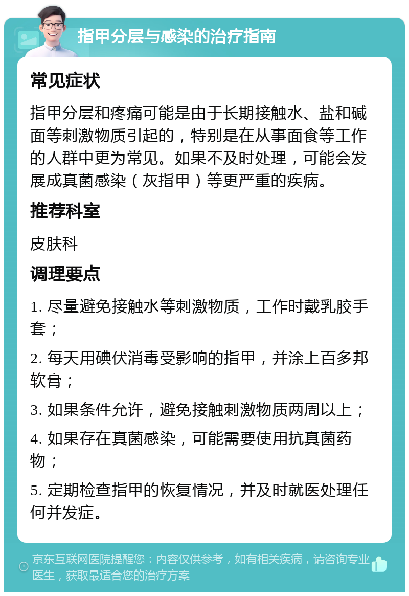 指甲分层与感染的治疗指南 常见症状 指甲分层和疼痛可能是由于长期接触水、盐和碱面等刺激物质引起的，特别是在从事面食等工作的人群中更为常见。如果不及时处理，可能会发展成真菌感染（灰指甲）等更严重的疾病。 推荐科室 皮肤科 调理要点 1. 尽量避免接触水等刺激物质，工作时戴乳胶手套； 2. 每天用碘伏消毒受影响的指甲，并涂上百多邦软膏； 3. 如果条件允许，避免接触刺激物质两周以上； 4. 如果存在真菌感染，可能需要使用抗真菌药物； 5. 定期检查指甲的恢复情况，并及时就医处理任何并发症。