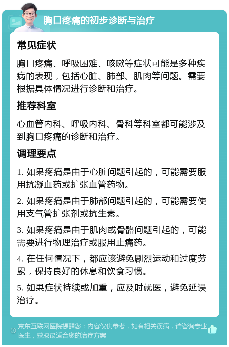 胸口疼痛的初步诊断与治疗 常见症状 胸口疼痛、呼吸困难、咳嗽等症状可能是多种疾病的表现，包括心脏、肺部、肌肉等问题。需要根据具体情况进行诊断和治疗。 推荐科室 心血管内科、呼吸内科、骨科等科室都可能涉及到胸口疼痛的诊断和治疗。 调理要点 1. 如果疼痛是由于心脏问题引起的，可能需要服用抗凝血药或扩张血管药物。 2. 如果疼痛是由于肺部问题引起的，可能需要使用支气管扩张剂或抗生素。 3. 如果疼痛是由于肌肉或骨骼问题引起的，可能需要进行物理治疗或服用止痛药。 4. 在任何情况下，都应该避免剧烈运动和过度劳累，保持良好的休息和饮食习惯。 5. 如果症状持续或加重，应及时就医，避免延误治疗。