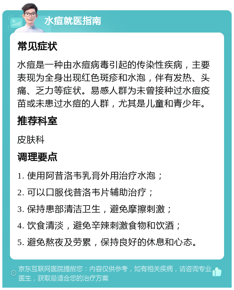 水痘就医指南 常见症状 水痘是一种由水痘病毒引起的传染性疾病，主要表现为全身出现红色斑疹和水泡，伴有发热、头痛、乏力等症状。易感人群为未曾接种过水痘疫苗或未患过水痘的人群，尤其是儿童和青少年。 推荐科室 皮肤科 调理要点 1. 使用阿昔洛韦乳膏外用治疗水泡； 2. 可以口服伐昔洛韦片辅助治疗； 3. 保持患部清洁卫生，避免摩擦刺激； 4. 饮食清淡，避免辛辣刺激食物和饮酒； 5. 避免熬夜及劳累，保持良好的休息和心态。