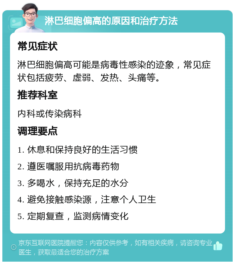 淋巴细胞偏高的原因和治疗方法 常见症状 淋巴细胞偏高可能是病毒性感染的迹象，常见症状包括疲劳、虚弱、发热、头痛等。 推荐科室 内科或传染病科 调理要点 1. 休息和保持良好的生活习惯 2. 遵医嘱服用抗病毒药物 3. 多喝水，保持充足的水分 4. 避免接触感染源，注意个人卫生 5. 定期复查，监测病情变化