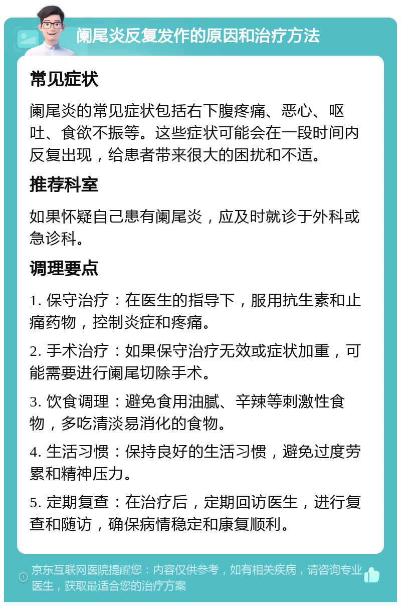 阑尾炎反复发作的原因和治疗方法 常见症状 阑尾炎的常见症状包括右下腹疼痛、恶心、呕吐、食欲不振等。这些症状可能会在一段时间内反复出现，给患者带来很大的困扰和不适。 推荐科室 如果怀疑自己患有阑尾炎，应及时就诊于外科或急诊科。 调理要点 1. 保守治疗：在医生的指导下，服用抗生素和止痛药物，控制炎症和疼痛。 2. 手术治疗：如果保守治疗无效或症状加重，可能需要进行阑尾切除手术。 3. 饮食调理：避免食用油腻、辛辣等刺激性食物，多吃清淡易消化的食物。 4. 生活习惯：保持良好的生活习惯，避免过度劳累和精神压力。 5. 定期复查：在治疗后，定期回访医生，进行复查和随访，确保病情稳定和康复顺利。