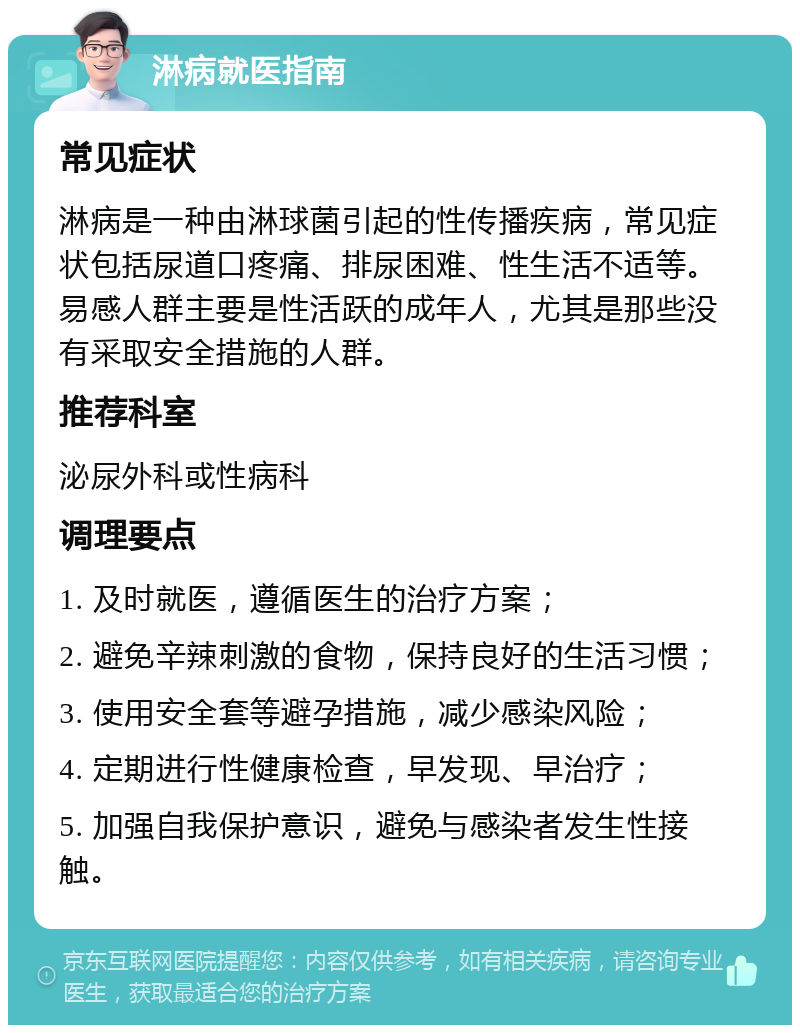 淋病就医指南 常见症状 淋病是一种由淋球菌引起的性传播疾病，常见症状包括尿道口疼痛、排尿困难、性生活不适等。易感人群主要是性活跃的成年人，尤其是那些没有采取安全措施的人群。 推荐科室 泌尿外科或性病科 调理要点 1. 及时就医，遵循医生的治疗方案； 2. 避免辛辣刺激的食物，保持良好的生活习惯； 3. 使用安全套等避孕措施，减少感染风险； 4. 定期进行性健康检查，早发现、早治疗； 5. 加强自我保护意识，避免与感染者发生性接触。