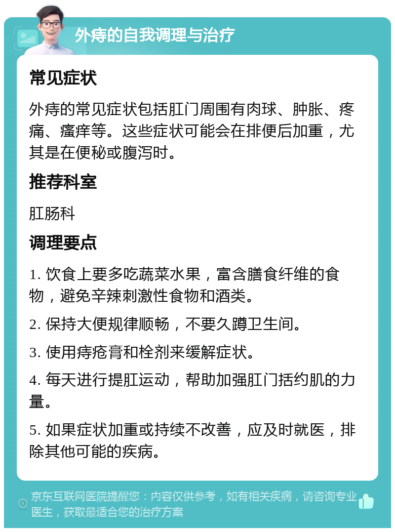 外痔的自我调理与治疗 常见症状 外痔的常见症状包括肛门周围有肉球、肿胀、疼痛、瘙痒等。这些症状可能会在排便后加重，尤其是在便秘或腹泻时。 推荐科室 肛肠科 调理要点 1. 饮食上要多吃蔬菜水果，富含膳食纤维的食物，避免辛辣刺激性食物和酒类。 2. 保持大便规律顺畅，不要久蹲卫生间。 3. 使用痔疮膏和栓剂来缓解症状。 4. 每天进行提肛运动，帮助加强肛门括约肌的力量。 5. 如果症状加重或持续不改善，应及时就医，排除其他可能的疾病。