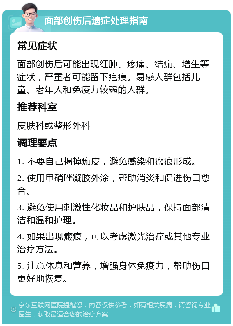 面部创伤后遗症处理指南 常见症状 面部创伤后可能出现红肿、疼痛、结痂、增生等症状，严重者可能留下疤痕。易感人群包括儿童、老年人和免疫力较弱的人群。 推荐科室 皮肤科或整形外科 调理要点 1. 不要自己揭掉痂皮，避免感染和瘢痕形成。 2. 使用甲硝唑凝胶外涂，帮助消炎和促进伤口愈合。 3. 避免使用刺激性化妆品和护肤品，保持面部清洁和温和护理。 4. 如果出现瘢痕，可以考虑激光治疗或其他专业治疗方法。 5. 注意休息和营养，增强身体免疫力，帮助伤口更好地恢复。