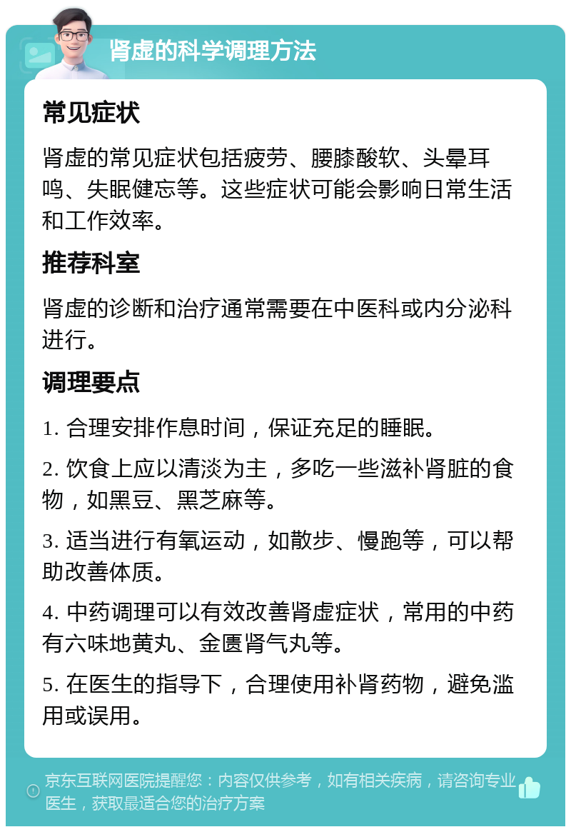 肾虚的科学调理方法 常见症状 肾虚的常见症状包括疲劳、腰膝酸软、头晕耳鸣、失眠健忘等。这些症状可能会影响日常生活和工作效率。 推荐科室 肾虚的诊断和治疗通常需要在中医科或内分泌科进行。 调理要点 1. 合理安排作息时间，保证充足的睡眠。 2. 饮食上应以清淡为主，多吃一些滋补肾脏的食物，如黑豆、黑芝麻等。 3. 适当进行有氧运动，如散步、慢跑等，可以帮助改善体质。 4. 中药调理可以有效改善肾虚症状，常用的中药有六味地黄丸、金匮肾气丸等。 5. 在医生的指导下，合理使用补肾药物，避免滥用或误用。