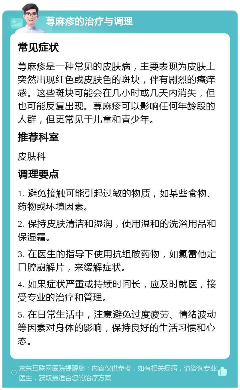 荨麻疹的治疗与调理 常见症状 荨麻疹是一种常见的皮肤病，主要表现为皮肤上突然出现红色或皮肤色的斑块，伴有剧烈的瘙痒感。这些斑块可能会在几小时或几天内消失，但也可能反复出现。荨麻疹可以影响任何年龄段的人群，但更常见于儿童和青少年。 推荐科室 皮肤科 调理要点 1. 避免接触可能引起过敏的物质，如某些食物、药物或环境因素。 2. 保持皮肤清洁和湿润，使用温和的洗浴用品和保湿霜。 3. 在医生的指导下使用抗组胺药物，如氯雷他定口腔崩解片，来缓解症状。 4. 如果症状严重或持续时间长，应及时就医，接受专业的治疗和管理。 5. 在日常生活中，注意避免过度疲劳、情绪波动等因素对身体的影响，保持良好的生活习惯和心态。