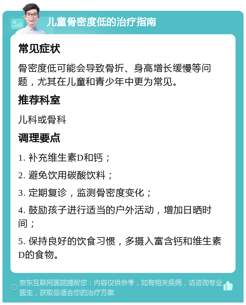 儿童骨密度低的治疗指南 常见症状 骨密度低可能会导致骨折、身高增长缓慢等问题，尤其在儿童和青少年中更为常见。 推荐科室 儿科或骨科 调理要点 1. 补充维生素D和钙； 2. 避免饮用碳酸饮料； 3. 定期复诊，监测骨密度变化； 4. 鼓励孩子进行适当的户外活动，增加日晒时间； 5. 保持良好的饮食习惯，多摄入富含钙和维生素D的食物。