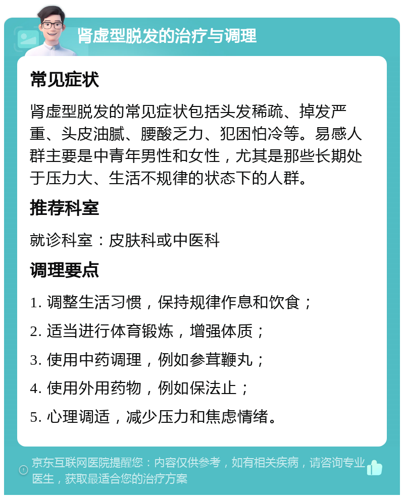 肾虚型脱发的治疗与调理 常见症状 肾虚型脱发的常见症状包括头发稀疏、掉发严重、头皮油腻、腰酸乏力、犯困怕冷等。易感人群主要是中青年男性和女性，尤其是那些长期处于压力大、生活不规律的状态下的人群。 推荐科室 就诊科室：皮肤科或中医科 调理要点 1. 调整生活习惯，保持规律作息和饮食； 2. 适当进行体育锻炼，增强体质； 3. 使用中药调理，例如参茸鞭丸； 4. 使用外用药物，例如保法止； 5. 心理调适，减少压力和焦虑情绪。