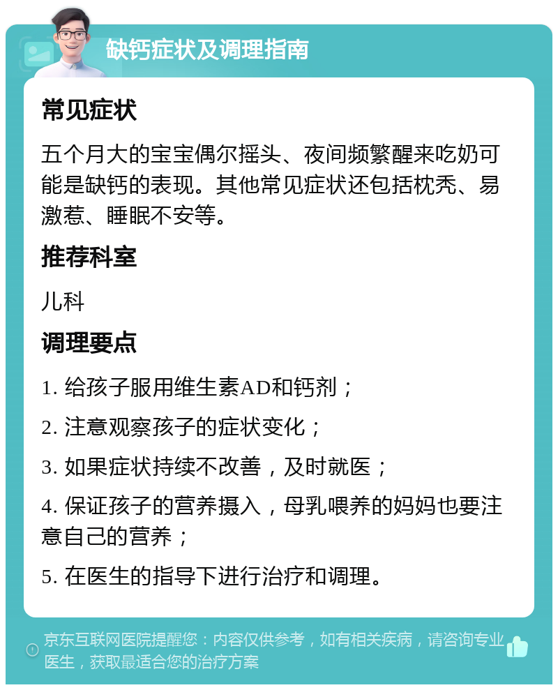 缺钙症状及调理指南 常见症状 五个月大的宝宝偶尔摇头、夜间频繁醒来吃奶可能是缺钙的表现。其他常见症状还包括枕秃、易激惹、睡眠不安等。 推荐科室 儿科 调理要点 1. 给孩子服用维生素AD和钙剂； 2. 注意观察孩子的症状变化； 3. 如果症状持续不改善，及时就医； 4. 保证孩子的营养摄入，母乳喂养的妈妈也要注意自己的营养； 5. 在医生的指导下进行治疗和调理。